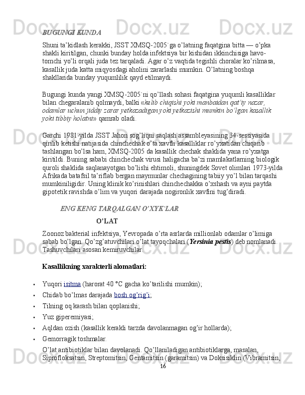 BUGUNGI KUNDA
Shuni ta’kidlash kerakki, JSST XMSQ-2005`ga o’latning faqatgina bitta — o’pka 
shakli kiritilgan, chunki bunday holda infektsiya bir kishidan ikkinchisiga havo-
tomchi yo’li orqali juda tez tarqaladi. Agar o’z vaqtida tegishli choralar ko’rilmasa, 
kasallik juda katta miqyosdagi aholini zararlashi mumkin. O’latning boshqa 
shakllarida bunday yuqumlilik qayd etilmaydi.
Bugungi kunda yangi XMSQ-2005`ni qo’llash sohasi faqatgina yuqumli kasalliklar 
bilan chegaralanib qolmaydi, balki « kelib chiqishi yoki manbaidan qat’iy nazar, 
odamlar uchun jiddiy zarar yetkazadigan yoki yetkazishi mumkin bo’lgan kasallik 
yoki tibbiy holatni » qamrab oladi.
Garchi 1981-yilda JSST Jahon sog’liqni saqlash assambleyasining 34-sessiyasida 
qirilib ketishi natijasida chinchechak o’ta xavfli kasalliklar ro’yxatidan chiqarib 
tashlangan bo’lsa ham, XMSQ-2005 da kasallik chechak shaklida yana ro’yxatga 
kiritildi. Buning sababi chinchechak virusi haligacha ba’zi mamlakatlarning biologik 
quroli shaklida saqlanayotgan bo’lishi ehtimoli, shuningdek Sovet olimlari 1973-yilda
Afrikada batafsil ta’riflab bergan maymunlar chechagining tabiiy yo’l bilan tarqashi 
mumkiniligidir. Uning klinik ko’rinishlari chinchechakka o’xshash va ayni paytda 
gipotetik ravishda o’lim va yuqori darajada nogironlik xavfini tug’diradi.
ENG
 KENG	 TARQALGAN	 O’XYK`LAR
O’LAT
Zoonoz bakterial infektsiya, Yevropada o’rta asrlarda millionlab odamlar o’limiga 
sabab bo’lgan. Qo’zg’atuvchilari o’lat tayoqchalari ( Yersinia	
 pestis ) deb nomlanadi. 
Tashuvchilari asosan kemiruvchilar.
Kasallikning xarakterli alomatlari:
 Yuqori   isitma   (harorat 40 °C gacha ko’tarilishi mumkin);
 Chidab bo’lmas darajada   bosh og’rig’i ;
 Tilning oq karash bilan qoplanishi;
 Yuz giperemiyasi;
 Aqldan ozish (kasallik kerakli tarzda davolanmagan og’ir hollarda);
 Gemorragik toshmalar.
O’lat antibiotiklar bilan davolanadi. Qo’llaniladigan antibiotiklarga, masalan, 
Siprofloksatsin, Streptomitsin, Gentamitsin (garamitsin) va Doksisiklin (Vibramitsin, 
16 