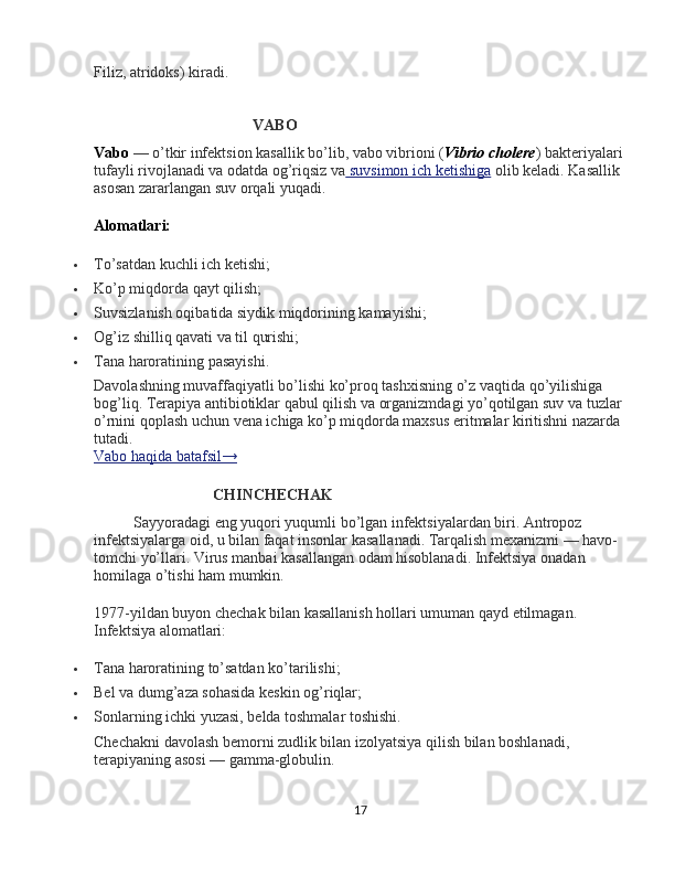 Filiz, atridoks) kiradi.
VABO
Vabo   — o’tkir infektsion kasallik bo’lib,   vabo vibrioni   ( Vibrio cholere ) bakteriyalari 
tufayli rivojlanadi va odatda og’riqsiz va     suvsimon ich ketishiga      olib keladi. Kasallik 
asosan zararlangan suv orqali yuqadi.
Alomatlari:
 To’satdan kuchli ich ketishi;
 Ko’p miqdorda qayt qilish;
 Suvsizlanish oqibatida siydik miqdorining kamayishi;
 Og’iz shilliq qavati va til qurishi;
 Tana haroratining pasayishi.
Davolashning muvaffaqiyatli bo’lishi ko’proq tashxisning o’z vaqtida qo’yilishiga 
bog’liq. Terapiya antibiotiklar qabul qilish va organizmdagi yo’qotilgan suv va tuzlar 
o’rnini qoplash uchun vena ichiga ko’p miqdorda maxsus eritmalar kiritishni nazarda 
tutadi.
Vabo haqida batafsil→
CHINCHECHAK
Sayyoradagi eng yuqori yuqumli bo’lgan infektsiyalardan biri. Antropoz 
infektsiyalarga oid, u bilan faqat insonlar kasallanadi. Tarqalish mexanizmi — havo-
tomchi yo’llari. Virus manbai kasallangan odam hisoblanadi. Infektsiya onadan 
homilaga o’tishi ham mumkin.
1977-yildan buyon chechak bilan kasallanish hollari umuman qayd etilmagan. 
Infektsiya alomatlari:
 Tana haroratining to’satdan ko’tarilishi;
 Bel va dumg’aza sohasida keskin og’riqlar;
 Sonlarning ichki yuzasi, belda toshmalar toshishi.
Chechakni davolash bemorni zudlik bilan izolyatsiya qilish bilan boshlanadi, 
terapiyaning asosi — gamma-globulin.
17 