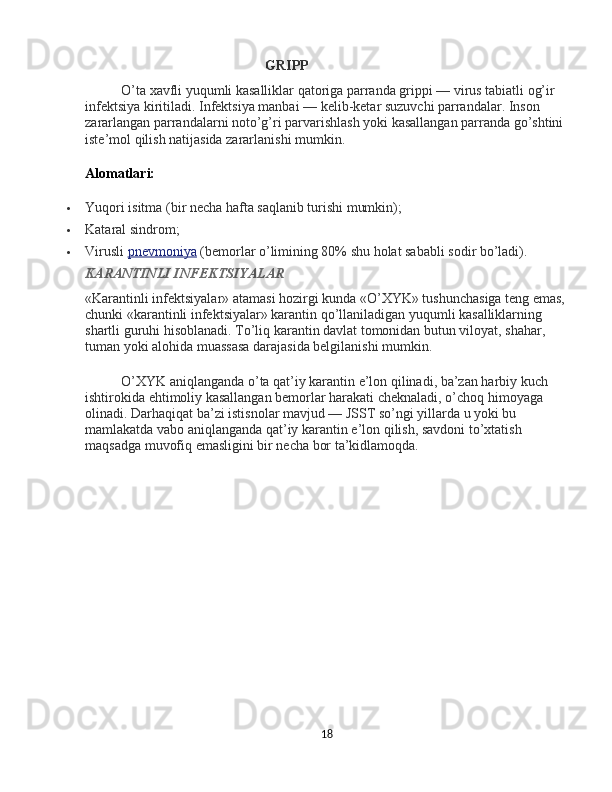 GRIPP
O’ta xavfli yuqumli kasalliklar qatoriga parranda grippi — virus tabiatli og’ir 
infektsiya kiritiladi. Infektsiya manbai — kelib-ketar suzuvchi parrandalar. Inson 
zararlangan parrandalarni noto’g’ri parvarishlash yoki kasallangan parranda go’shtini 
iste’mol qilish natijasida zararlanishi mumkin.
Alomatlari:
 Yuqori isitma (bir necha hafta saqlanib turishi mumkin);
 Kataral sindrom;
 Virusli   pnevmoniya   (bemorlar o’limining 80% shu holat sababli sodir bo’ladi).
KARANTINLI INFEKTSIYALAR
«Karantinli infektsiyalar» atamasi hozirgi kunda «O’XYK» tushunchasiga teng emas, 
chunki «karantinli infektsiyalar» karantin qo’llaniladigan yuqumli kasalliklarning 
shartli guruhi hisoblanadi. To’liq karantin davlat tomonidan butun viloyat, shahar, 
tuman yoki alohida muassasa darajasida belgilanishi mumkin.
O’XYK aniqlanganda o’ta qat’iy karantin e’lon qilinadi, ba’zan harbiy kuch 
ishtirokida ehtimoliy kasallangan bemorlar harakati cheknaladi, o’choq himoyaga 
olinadi. Darhaqiqat ba’zi istisnolar mavjud — JSST so’ngi yillarda u yoki bu 
mamlakatda vabo aniqlanganda qat’iy karantin e’lon qilish, savdoni to’xtatish 
maqsadga muvofiq emasligini bir necha bor ta’kidlamoqda.
18 