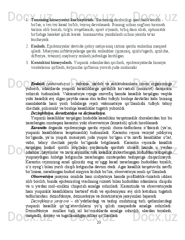 1. Tananing himoyasini kuchaytirish.   Shaxsning daxlsizligi qanchalik kuchli 
bo'lsa, u tez-tez kasal bo'lib, tezroq davolanadi. Buning uchun sog'lom turmush 
tarzini olib borish, to'g'ri ovqatlanish, sport o'ynash, to'liq dam olish, optimistik 
bo'lishga harakat qilish kerak.  Immunitetni yaxshilash uchun yaxshi ta'sir 
kuchayadi.
2. Emlash.   Epidemiyalar davrida ijobiy natija aniq isitma qarshi emlashni maqsad 
qiladi. Muayyan infektsiyalarga qarshi emlashlar (qizamiq, qizilo'ngach, qizilcha, 
difteriya, tetanoz) majburiy emlash jadvaliga kiritilgan.
3. Kontaktni himoyalash.   Yuqumli odamlardan qochish, epidemiyalarda himoya 
vositalarini qo'llash, ko'pincha qo'llarini yuvish juda muhimdir.
Emlаsh   (vaksinatsiya)   –   vaksina,   zardob   va   antiktoksinlarni   inson   organizmiga
yuborib,   odamlarda   yuqimli   kasalliklarga   qarshilik   kо‘rsatish   (imunitet)   darajasini
oshirish   tushuniladi.   Vaksinatsiya   rejaga   muvofiq   hamda   kasallik   tarqalgan   vaqtda
yoki kasallik avj olgan paytda mana shu tadbir tufayli boshqa davlatlar kabi bizning
mamlakatda   ham   yosh   bolalarga   rejali   vaksinatsiya   qо‘llanilishi   tufayli   tabiiy
chechak, poliomilit va boshqa kasalliklar tugatib yuborildi. 
Dezinfeksiya, deratizatsiya	 va	 dezinseksiya.
Yuqumli kаsаlliklаr tаrqаlgаn hududdа kаsаllikni  tarqatmaslik choralaridan biri bu
zararlangan mintaqani karantin yoki observatsiya (kuzatish) qilish hisoblanadi.
Karantin   deganda   epidemiyaga   qarshi   rejimli   chora–tadbirlarni   о‘tkazish   (ya’ni,
yuqumli   kasalliklarni   tarqatmaslik)   tushuniladi.   Karantin   rejimi   vaziyat   jiddiyroq
bо‘lganda,   ya’ni   yuqish   xususiyati   juda   yuqori   bо‘lgan   о‘ta   xavfli   kasalliklar   о‘lat,
vabo,   tabiiy   chechak   paydo   bо‘lganda   belgilanadi.   Karantin   rejimida   kasallik
tarqalgan   hudud   qurolli   soqchilar   yordamida   qurshab   olinadi   hamda   u   yerdan
odamlar, hayvonlar va zarur anjomlar toki kasallik shikastlangan hududdan tashqariga
yuqmaydigan   holatga   kelguncha   zararlangan   mintaqadan   tashqariga   chiqarilmaydi.
Karantin   rejimining   amal   qilinishi   eng   sо‘nggi   kasal   zararlangan   hududdan   tuzalib,
о‘z oyog‘i bilan yurib chiqib ketguncha davom etadi. Agar kasallik tarqatuvchi xavfli
bо‘lmasa, zararlangan hudud miqyosi kichik bо‘lsa, observatsiya omili qо‘llaniladi. 
Observatsiya   jarayoni   omilida   ham   izolyatsiya   hamda   profilaktik–tuzatish   ishlari
olib borilib, bunda epidemiolog vrachning ruxsati bilan hududdan odamlarni chiqishi
va   u   yerdan   mol–mulkni   chiqarish   amalga   oshiriladi.   Karantinda   va   observatsiyada
ham   yuqumlik   kasalliklarni   bartaraf   etish   va   epidemiyani   avj   olib   ketishini   tugatish
tadbirlaridan: dezinfeksiya, dezinseksiya va deratizatsiya jarayonlari bajaradi.
Dezinfeksiya   jarayoni   –   ob yektlardagi   va   tashqi   muhitning   turli   qatlamlaridagi	
ʼ
yuqumli   kasallik   qо‘zg‘atuvchilarni   yо‘q   qilish   maqsadida   amalga   oshiriladi.
Dezinfeksiya     omillari   turli   xil   kо‘rinishlarda   amalga   oshirilib,   ulardan   tozalash,
maqsadli, doimiy va tugallanadigan xillari qо‘llaniladi. 
23 