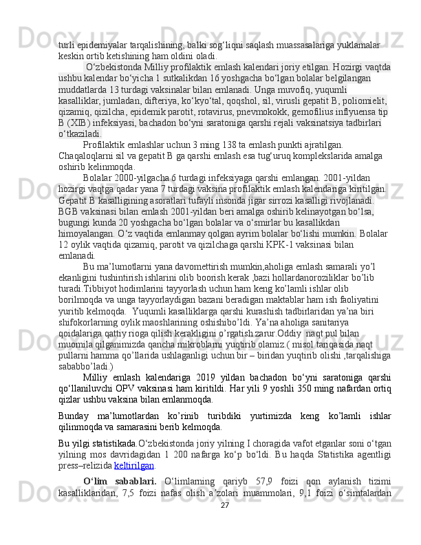 turli epidemiyalar tarqalishining, balki sog‘liqni saqlash muassasalariga yuklamalar 
keskin ortib ketishining ham oldini oladi.
 O‘zbekistonda Milliy profilaktik emlash kalendari joriy etilgan. Hozirgi vaqtda
ushbu kalendar bo‘yicha 1 sutkalikdan 16 yoshgacha bo‘lgan bolalar belgilangan 
muddatlarda 13 turdagi vaksinalar bilan emlanadi. Unga muvofiq, yuqumli 
kasalliklar, jumladan, difteriya, ko‘kyo‘tal, qoqshol, sil, virusli gepatit B, poliomielit, 
qizamiq, qizilcha, epidemik parotit, rotavirus, pnevmokokk, gemofilius inflyuensa tip 
B (XIB) infeksiyasi, bachadon bo‘yni saratoniga qarshi rejali vaksinatsiya tadbirlari 
o‘tkaziladi.
Profilaktik emlashlar uchun 3 ming 138 ta emlash punkti ajratilgan. 
Chaqaloqlarni sil va gepatit B ga qarshi emlash esa tug‘uruq komplekslarida amalga 
oshirib kelinmoqda.
Bolalar 2000-yilgacha 6 turdagi infeksiyaga qarshi emlangan. 2001-yildan 
hozirgi vaqtga qadar yana 7 turdagi vaksina profilaktik emlash kalendariga kiritilgan.  
Gepatit B kasalligining asoratlari tufayli insonda jigar sirrozi kasalligi rivojlanadi. 
BGB vaksinasi bilan emlash 2001-yildan beri amalga oshirib kelinayotgan bo‘lsa, 
bugungi kunda 20 yoshgacha bo‘lgan bolalar va o‘smirlar bu kasallikdan 
himoyalangan. O‘z vaqtida emlanmay qolgan ayrim bolalar bo‘lishi mumkin.  Bolalar 
12 oylik vaqtida qizamiq, parotit va qizilchaga qarshi KPK-1 vaksinasi bilan 
emlanadi. 
Bu ma’lumotlarni yana davomettirish mumkin,aholiga emlash samarali yo’l 
ekanligini tushintirish ishlarini olib boorish kerak ,bazi hollardanoroziliklar bo’lib 
turadi.Tibbiyot hodimlarini tayyorlash uchun ham keng ko’lamli ishlar olib 
borilmoqda va unga tayyorlaydigan bazani beradigan maktablar ham ish faoliyatini 
yuritib kelmoqda.  Yuqumli kasalliklarga qarshi kurashish tadbirlaridan ya’na biri 
shifokorlarning oylik maoshlarining oshishibo’ldi. Ya’na aholiga sanitariya 
qoidalariga qattiy rioga qilish kerakligini o’rgatish zarur.Oddiy  naqt pul bilan 
muomila qilganimizda qancha mikroblarni yuqtirib olamiz.( misol tariqasida naqt 
pullarni hamma qo’llarida ushlaganligi uchun bir – biridan yuqtirib olishi ,tarqalishiga
sababbo’ladi.)
Milliy   emlash   kalendariga   2019   yildan   bachadon   bo‘yni   saratoniga   qarshi
qo‘llaniluvchi OPV vaksinasi ham kiritildi.  Har yili 9 yoshli 350 ming nafardan ortiq
qizlar ushbu vaksina bilan emlanmoqda.
Bunday   ma’lumotlardan   ko’rinib   turibdiki   yurtimizda   keng   ko’lamli   ishlar
qilinmoqda va samarasini berib kelmoqda.
Bu yilgi statistikada. O‘zbekistonda joriy yilning I choragida vafot etganlar soni o‘tgan
yilning   mos   davridagidan   1   200   nafarga   ko‘p   bo‘ldi.   Bu   haqda   Statistika   agentligi
press–relizida   keltirilgan .
O‘lim   sabablari.   O‘limlarning   qariyb   57,9   foizi   qon   aylanish   tizimi
kasalliklaridan,   7,5   foizi   nafas   olish   a zolari   muammolari,   9,1   foizi   o‘simtalardanʼ
27 