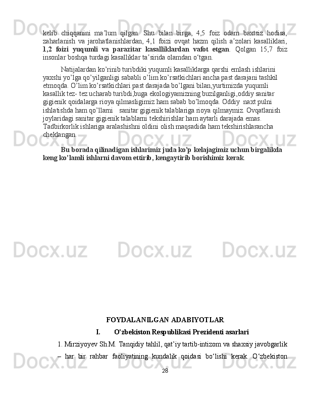 kelib   chiqqanini   ma lum   qilgan.   Shu   bilan   birga,   4,5   foiz   odam   baxtsiz   hodisa,ʼ
zaharlanish   va   jarohatlanishlardan,   4,1   foizi   ovqat   hazm   qilish   a zolari   kasalliklari,	
ʼ
1,2   foizi   yuqumli   va   parazitar   kasalliklardan   vafot   etgan .   Qolgan   15,7   foiz
insonlar boshqa turdagi kasalliklar ta sirida olamdan o‘tgan. 	
ʼ
Natijalardan ko’rinib turibdiki yuqumli kasalliklarga qarshi emlash ishlarini 
yaxshi yo’lga qo’yilganligi sababli o’lim ko’rsatkichlari ancha past darajani tashkil 
etmoqda. O’lim ko’rsatkichlari past darajada bo’lgani bilan,yurtimizda yuqumli 
kasallik tez- tez ucharab turibdi,buga ekologiyamizning buzilganligi,oddiy sanitar 
gigienik qoidalarga rioya qilmasligimiz ham sabab bo’lmoqda. Oddiy  naxt pulni 
ishlatishda ham qo’llarni   sanitar gigienik talablariga rioya qilmaymiz. Ovqatlanish 
joylaridagi sanitar gigienik talablarni tekshirishlar ham aytarli darajada emas. 
Tadbirkorlik ishlariga aralashishni oldini olish maqsadida ham tekshirishlarancha 
cheklangan.
Bu borada qilinadigan ishlarimiz juda ko’p kelajagimiz uchun birgalikda 
keng ko’lamli ishlarni davom ettirib, kengaytirib borishimiz kerak .
FOYDALANILGAN  ADABIYOTLAR 
I. O’zbekiston Respublikasi  Prezidenti asarlari
1. Mirziyoyev Sh.M. Tanqidiy tahlil, qat’iy tartib-intizom va shaxsiy javobgarlik
–   har   bir   rahbar   faoliyatining   kundalik   qoidasi   bo‘lishi   kerak.   O‘zbekiston
28