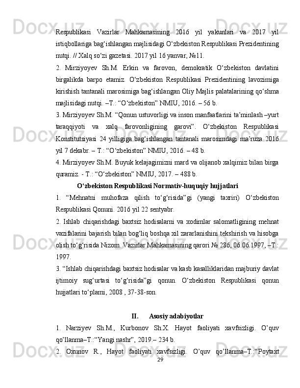 Respublikasi   Vazirlar   Mahkamasining   2016   yil   yakunlari   va   2017   yil
istiqbollariga bag‘ishlangan majlisidagi O‘zbekiston Respublikasi Prezidentining
nutqi. // Xalq so‘zi gazetasi. 2017 yil 16 yanvar, №11.
2.   Mirziyoyev   Sh.M.   Erkin   va   farovon,   demokratik   O‘zbekiston   davlatini
birgalikda   barpo   etamiz.   O‘zbekiston   Respublikasi   Prezidentining   lavozimiga
kirishish tantanali marosimiga bag‘ishlangan Oliy Majlis palatalarining qo‘shma
majlisidagi nutqi. –T.: “O‘zbekiston” NMIU, 2016. – 56 b.
3. Mirziyoyev Sh.M. “Qonun ustuvorligi va inson manfaatlarini ta’minlash –yurt
taraqqiyoti   va   xalq   farovonligining   garovi”.   O‘zbekiston   Respublikasi
Konstitutsiyasi   24   yilligiga   bag‘ishlangan   tantanali   marosimdagi   ma’ruza   2016
yil 7 dekabr. – T.: “O‘zbekiston” NMIU, 2016. – 48 b.
4. Mirziyoyev Sh.M. Buyuk kelajagimizni mard va olijanob xalqimiz bilan birga
quramiz. - T.: “O‘zbekiston” NMIU, 2017. – 488 b.
O‘zbekiston Respublikasi Normativ-huquqiy hujjatlari
1 .   “Mehnatni   muhofaza   qilish   to‘g‘risida”gi   (yangi   taxriri)   O‘zbekiston
Respublikasi Qonuni. 2016 yil 22 sentyabr.
2.   Ishlab   chiqarishdagi   baxtsiz   hodisalarni   va   xodimlar   salomatligining   mehnat
vazifalarini bajarish bilan bog‘liq boshqa xil zararlanishini tekshirish va hisobga
olish to‘g‘risida Nizom. Vazirlar Mahkamasining qarori № 286, 06.06.1997, –T.:
1997. 
3. “Ishlab chiqarishdagi baxtsiz hodisalar va kasb kasalliklaridan majburiy davlat
ijtimoiy   sug‘urtasi   to‘g‘risida”gi   qonun.   O‘zbekiston   Respublikasi   qonun
hujjatlari to‘plami, 2008 , 37-38-son.
II. A sosiy adabiyotlar
1.   Narziyev   Sh.M.,   Kurbonov   Sh.X.   Hayot   faoliyati   xavfsizligi.   O’quv
qo’llanma–T.:“Yangi nashr”, 2019.– 234 b.
2.   Oxunov   R.,   Hayot   faoliyati   xavfsizligi.   O’quv   qo’llanma–T.:“ Poytaxt
29 