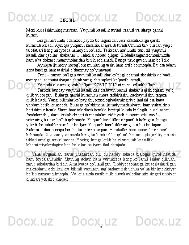 KIRISH.
Meni kurs ishimning mavzusi .Yuqumli kasallik turlari ,tasnifi va ularga qarshi 
kurash. 
Bizga ma’lumki odamzod paydo bo’laganidan beri kassaliklarga qarshi 
kurashib keladi. Ayniqsa yuqumli kasalliklar ajralib turadi.Chunki bir- biridan yuqib 
talofatlari keng miqyosda namoyon bo’ladi. Tarixdan ma’lumki turli xil yuqumli 
kasalliklar qabilar, shaharlar …..aholisi nobud qilgan. Globallashgan zomonimizda 
ham o’ta dolzarb muammolaridan biri hisoblanadi. Bunga tirik guvoh ham bo’ldik.
Ayniqsa ijtimoiy nosog’lom muhitning tasiri ham ortib bormoqda. Bu esa odam
genafondiga ham tasirini o’tkazmay qo’ymayapti.
Turli -  tuman bo’lgan yuqumli kasalliklar ko’pligi odamni shoshirib qo’yadi, 
ayniqsa ular mutatsiyaga uchrab yangi shtamplari ko’payib ketadi.
Yaqinda o’zimiz guvoh bo’lgan KOVIT 2019 ni misol qilsakbo’ladi.
Tarixda bunday yuqumli kasalliklar esabutun boshli shahar u qishloqlarni yo’q 
qilib yuborgan . Bularga qarshi kurashish chora tadbirlarini kuchaytirishni taqoza 
qilib keladi. Yangi bilimlar ko’payishi, texnologiyalarning rivojlanishi esa katta 
yordam berib kelmoqda. Bularga qo’shimcha ijtimoiy madaniyatni ham yuksaltirib 
borishimiz kerak. Shuni ham takidlash kerakki hozirgi kunda biologik  qurollardan 
foydalanish , ularni ishlab chiqarish masalalari ziddiyatli dunyomizda  xavf –
xatarning bir turi bo’lib qolmoqda. Yuqumlikasallillar o’rganilib kelingan ,bunga 
yetarlicha sabablarham bor bo’lgan.Yuqumli kasalliklarning talofatli bo’lagan. 
Bularni oldini olishga harakatlar qilinib kelgan.  Harakatlar ham samaralarini berib 
kelmoqda. Xususan yurtimizda keng ko’lamli ishlar qilinib kelinmoqda ,milliy emlash
ishlari amalga oshirilmoqda. Hozirgi kunga kelib ba’zi yuqumli kassallik 
laboratoriyalardagina bor, ba’zilari haliyam faol darajada.
Yana   o’rganilishi   zarur   jihatlardan   biri   bu   harbiy   sohada   bialogik   qurol   sifatida
ham   foydalanishidir.   Shuning   uchun   ham   yurtimizda   keng   ko’lamli   ishlar   qilinishi
zarur sohalardan biridir. Amalyotda qo’llanilgan. Tibbiyot sohasiga ixtisoslashtirilgan
maktablarni ochilishi esa bilimli yoshlarni rag’batlantirish uchun ya’na bir imokiniyat
bo’lib xuzmat qilmoqda.  Va kelajakda nasib qilib buyuk avlodlarimiz singari tibbiyot
olimlari yetishib chiqadi.
3 