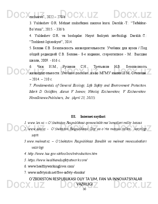 exclusive ”, 2022.– 270 b.
3.   Yuldashev   O.R.   Mehnat   muhofazasi   maxsus   kursi.   Darslik.-T.:   “Tafakkur-
Bo’stoni”, 2015.  - 336 b.
4.   Yuldashev   O.R.   va   boshqalar.   Hayot   faoliyati   xavfsizligi.   Darslik.-T.:
“Toshkent-Iqtisodiyot”, 2014.
5.   Белова   С.В.   Безопасность   жизнедеятельности:   Учебник   для   вузов   /   Под
общей   редакцией   С.В.   Белова.-   8-е   издание,   стереотипное   -   М.:   Высшая
школа, 2009. - 616 с.
6.   Чиж   И.М.,   Русанов   С.Н.,   Третьяков   Н.В.   Безопасность
жизнедеятельности. Учебное пособие: из-во МГМУ имени И.М. Сеченова.
– 2014. – 210 с.
7.   Fundamentals   of   General   Ecology,   Life   Safety   and   Environment   Protection.
Mark   D   Goldfein,   Alexei   V   Ivanov,   Nikolaj   Kozhevnikov,   V   Kozhevnikov.
NovaSciencePublishers, Inc. (April 25, 2013).
III. Internet saytlari
1 .  www.lex.uz  – O‘zbekiston Respublikasi qonunchilik ma’lumotlari milliy bazasi. 
2 .   www. edu .uz   -     O‘zbekiston   Respublikasi   Oliy   va   o‘rta   maxsus   ta'lim       vazirligi
sayti.
3.www.m ehnat .uz   –   O‘zbekiston   Respublikasi   Bandlik   va   mehnat   munosabatlari
vazirligi
4.  http://www.hse.gov.uk/toolbox/introduction.htm
5.  https://www.healthandsafetyatwork.com/
6. www. healthyworking lives.com/
7. www. safety risk.net/ free - safety -e books /
O‘ZBEKISTON RESPUBLIKASI  OLIY  TA’LIM, FAN  VA  INNOVATSIYALAR
VAZIRLIGI
30