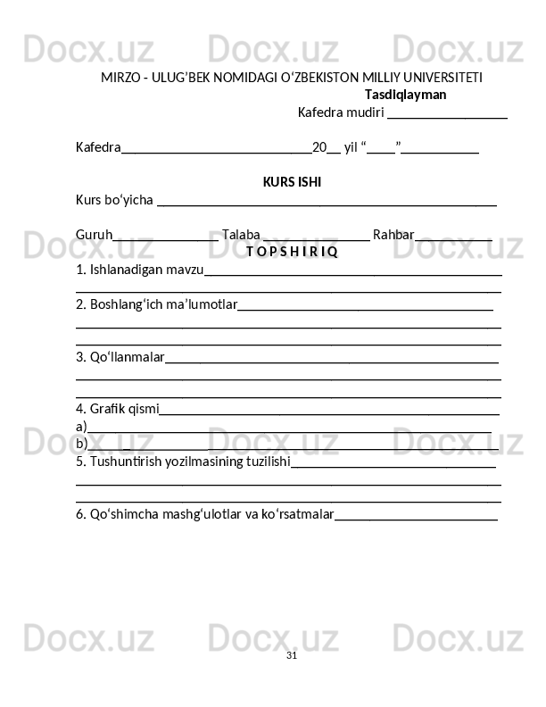 MIRZO - ULUG’BEK NOMIDAGI O ‘ ZBEKISTON MILLIY UNIVERSITETI
Tasdiqlayman
Kafedra mudiri _________________
Kafedra___________________________20__ yil “____”___________
KURS ISHI
Kurs bo‘yic ha ________________________________________________
Guruh_______________ Talaba _______________ Rahbar___________
T O P S H I R I Q
1. Ishlanadigan mavzu__________________________________________
____________________________________________________________
2. Boshlang‘ich ma’lumotlar____________________________________
____________________________________________________________
____________________________________________________________
3. Qo‘llanmalar_______________________________________________
____________________________________________________________
____________________________________________________________
4. Grafik qismi________________________________________________
a)_________________________________________________________
b)            _                         _________________________________________
5. Tushuntirish yozilmasining tuzilishi_____________________________
____________________________________________________________
____________________________________________________________
6. Qo‘shimcha mashg‘ulotlar va ko‘rsatmalar_______________________
31 
