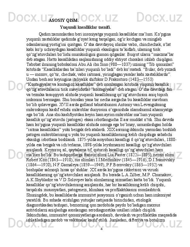 ASOSIY QISM.
Yuqumli kasalliklar tasnifi.
  Qadim zamonlardan beri insoniyatga yuqumli kasalliklar ma’lum. Ko‘pgina 
yuqumli xastaliklar qadimda g‘oyat keng tarqalgan, og‘ir kechgan va minglab 
odamlarning yostig‘ini quritgan. O‘sha davrdayoq olimlar vabo, chinchechak, o‘lat 
kabi ko‘p uchraydigan kasalliklar yuqumli ekanligini ta’kidlab, ularning tirik 
qo‘zg‘atuvchilari bo‘lishi mumkinligini gumon qilganlar. Buqrot ularni “miazma”lar 
deb atagan. Hatto kasallikdan saqlanishning oddiy ehtiyot choralari ishlab chiqilgan. 
Tabobat ilmining bobokaloni Abu Ali ibn Sino (980—1037) uzining “Tib qonunlari” 
kitobida “Kasalliklardan ba’zilari yuqumli bo‘ladi” deb ko‘rsatadi. “Bular, deb yozadi
u — moxov, qo‘tir, chechak, vabo isitmasi, yiringlagan yaralar kabi xastaliklardir”. 
Undan besh asr keyingina italiyalik shifokor D.Frakostoro (1483—1553) 
“Kontagiyalar va kontagioz kasalliklar” deb nomlangan kitobida yuqumli kasallik 
qo‘zg‘atuvchilarini tirik mavjudotlar “kontagiyalar” deb atagan. O‘sha davrdagi fan 
va texnika taraqqiyoti alohida yuqumli kasallikning qo‘zg‘atuvchisini aniq topish 
imkonini bermagan. Shu boisdan yana bir necha asrgacha bu kasalliklar mavhum 
bo‘lib qolavergan. XVII asrda golland tabiatshunosi Antoniy van Levengukning 
mikroskopni kashf eshshi mikroblar dunyosini o‘rganishda olamshumul ahamiyatga 
ega bo‘ldi. Ana shu kashfiyotdan keyin ham ayrim mikroblar ma’lum yuqumli 
kasallik qo‘zg‘atuvchi (patogen) ekani isbotlangucha II asr muddat o‘tdi. Shu davrda 
ham ko‘pgina yuqumli kasalliklar alohida nomga ega bo‘lmay, umumlashgan holda 
“isitma kasalliklari” yoki bezgak deb atalardi. XIX asrning ikkinchi yarmidan boshlab
patogen mikroblarining u yoki bu yuqumli kasalliklarning kelib chiqishiga sababchi 
ekanligi isbotlana boshlandi. 1875-yilda amyobiaz kasalligi 6 qo‘zg‘atuvchilari, 1880-
yilda esa bezgak va ich terlama, 1898-yilda leyshmanioz kasalligi qo‘zg‘atuvchilari 
aniqlandi. Keyinroq sil, qaytalama tif, quturish kasalligi qo‘zg‘atuvchilari ham 
ma’lum bo‘ldi. Bu tadqiqotlarga fransuz olimi Lui Paster (1822—1895), nemis olimi 
Robert Kox (1843—1910), rus olimlari I.I.Mechnikov (1845—1916), D.I.Ivanovskiy 
(1864—1920), N.F.Gamaleya (1859—1949), P.F.Borovskiy (1863—1932) va 
boshqalar salmoqli hissa qo‘shdilar. XX asrda ko‘pgina rikketsioz va virusli 
kasalliklarning qo‘zg‘atuvchilari aniqlandi. Bu borada L.A.Zilber, M.P. Chumakov, 
A.K.Shybladze va V.D.Solovpev kabi olimlarning xizmatlari katta bo‘ldi. Yuqumli 
kasalliklar qo‘zg‘atuvchilarining aniqlanishi, har bir kasallikning kelib chiqishi, 
tarqalishi xususiyatlari, patogenezi, klinikasi va profilaktikasini osonlashtirdi. 
Shuningdek, bu kasalliklarda immunitet jarayonini o‘rganish uchun ham imkoniyat 
yaratildi. Bu sohada erishilgan yutuqlar natijasida birinchidan, etiologik 
diagnostikadan tashqari, bemorning qon zardobida paydo bo‘ladigan maxsus 
antitelolarni aniqlashga asoslangan serodiagnostika usullari ishlab chiqildi. 
Ikkinchidan, immunitet qonuniyatlariga asoslanib, davolash va profilaktika maqsadida
ishlatiladigan zardob va vaksinalar kashf etildi. Jumladan, difteriya va botulizm 
4 