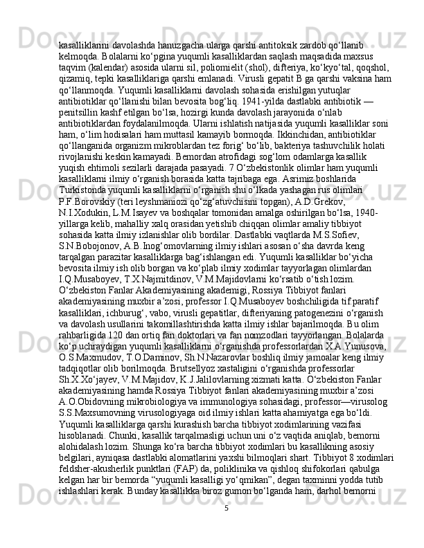 kasalliklarini davolashda hanuzgacha ularga qarshi antitoksik zardob qo‘llanib 
kelmoqda. Bolalarni ko‘pgina yuqumli kasalliklardan saqlash maqsadida maxsus 
taqvim (kalendar) asosida ularni sil, poliomielit (shol), difteriya, ko‘kyo‘tal, qoqshol, 
qizamiq, tepki kasalliklariga qarshi emlanadi. Virusli gepatit B ga qarshi vaksina ham 
qo‘llanmoqda. Yuqumli kasalliklarni davolash sohasida erishilgan yutuqlar 
antibiotiklar qo‘llanishi bilan bevosita bog‘liq. 1941-yilda dastlabki antibiotik — 
penitsillin kashf etilgan bo‘lsa, hozirgi kunda davolash jarayonida o‘nlab 
antibiotiklardan foydalanilmoqda. Ularni ishlatish natijasida yuqumli kasalliklar soni 
ham, o‘lim hodisalari ham muttasil kamayib bormoqda. Ikkinchidan, antibiotiklar 
qo‘llanganida organizm mikroblardan tez forig‘ bo‘lib, bakteriya tashuvchilik holati 
rivojlanishi keskin kamayadi. Bemordan atrofidagi sog‘lom odamlarga kasallik 
yuqish ehtimoli sezilarli darajada pasayadi. 7 O‘zbekistonlik olimlar ham yuqumli 
kasalliklarni ilmiy o‘rganish borasida katta tajribaga ega. Asrimiz boshlarida 
Turkistonda yuqumli kasalliklarni o‘rganish shu o‘lkada yashagan rus olimlari 
P.F.Borovskiy (teri leyshmaniozi qo‘zg‘atuvchisini topgan), A.D.Grekov, 
N.I.Xodukin, L.M.Isayev va boshqalar tomonidan amalga oshirilgan bo‘lsa, 1940-
yillarga kelib, mahalliy xalq orasidan yetishib chiqqan olimlar amaliy tibbiyot 
sohasida katta ilmiy izlanishlar olib bordilar. Dastlabki vaqtlarda M.S.Sofiev, 
S.N.Bobojonov, A.B.Inog‘omovlarning ilmiy ishlari asosan o‘sha davrda keng 
tarqalgan parazitar kasalliklarga bag‘ishlangan edi. Yuqumli kasalliklar bo‘yicha 
bevosita ilmiy ish olib borgan va ko‘plab ilmiy xodimlar tayyorlagan olimlardan 
I.Q.Musaboyev, T.X.Najmitdinov, V.M.Majidovlarni ko‘rsatib o‘tish lozim. 
O‘zbekiston Fanlar Akademiyasining akademigi, Rossiya Tibbiyot fanlari 
akademiyasining muxbir a’zosi, professor I.Q.Musaboyev boshchiligida tif.paratif 
kasalliklari, ichburug‘, vabo, virusli gepatitlar, difteriyaning patogenezini o‘rganish 
va davolash usullarini takomillashtirishda katta ilmiy ishlar bajarilmoqda. Bu olim 
rahbarligida 120 dan ortiq fan doktorlari va fan nomzodlari tayyorlangan. Bolalarda 
ko‘p uchraydigan yuqumli kasalliklarni o‘rganishda professorlardan X.A.Yunusova, 
O.S.Maxmudov, T.O.Daminov, Sh.N.Nazarovlar boshliq ilmiy jamoalar keng ilmiy 
tadqiqotlar olib borilmoqda. Brutsellyoz xastaligini o‘rganishda professorlar 
Sh.X.Xo‘jayev, V.M.Majidov, K.J.Jalilovlarning xizmati katta. O‘zbekiston Fanlar 
akademiyasining hamda Rossiya Tibbiyot fanlari akademiyasining muxbir a’zosi 
A.O.Obidovning mikrobiologiya va immunologiya sohasidagi, professor—virusolog 
S.S.Maxsumovning virusologiyaga oid ilmiy ishlari katta ahamiyatga ega bo‘ldi. 
Yuqumli kasalliklarga qarshi kurashish barcha tibbiyot xodimlarining vazifasi 
hisoblanadi. Chunki, kasallik tarqalmasligi uchun uni o‘z vaqtida aniqlab, bemorni 
alohidalash lozim. Shunga ko‘ra barcha tibbiyot xodimlari bu kasallikning asosiy 
belgilari, ayniqasa dastlabki alomatlarini yaxshi bilmoqlari shart. Tibbiyot 8 xodimlari
feldsher-akusherlik punktlari (FAP) da, poliklinika va qishloq shifokorlari qabulga 
kelgan har bir bemorda “yuqumli kasalligi yo‘qmikan”, degan taxminni yodda tutib 
ishlashlari kerak. Bunday kasallikka biroz gumon bo‘lganda ham, darhol bemorni 
5 