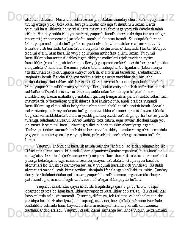 alohidalash zarur. Nima sababdan bemorga nisbatan shunday chora ko‘rilayoganini 
uning o‘ziga yoki (bola kasal bo‘lgan holda) onasiga tushuntirish lozim. Ba’zi 
yuqumli kasalliklarda bemorni albatta maxsus shifoxonaga yotqizib davolash talab 
etiladi. Bunday holda tibbiyot xodimi, yuqumli kasalliklarni tashishga ixtisoslashgan 
transport (epidperevozka) ga telefon orqali talabnoma beradi. Shuningdek, bemor 
bilan yaqin muloqotda bo‘lganlar ro‘yxati olinadi. Ular ustidan ma’lum muddatda 
kuzatuv olib boriladi, ba’zan laboratoriyada tekshiruvlar o‘tkaziladi. Har bir tibbiyot 
xodimi o‘zini ham kasallik yuqib qolishidan muhofaza qilishi lozim. Yuqumli 
kasalliklar bilan muttasil ishlaydigan tibbiyot xodimlari rejali ravishda ayrim 
kasalliklar (masalan, ich terlama, difteriya) ga qarshi emlanib turishi ham profilaktika 
maqsadida o‘tkaziladi. Bemorni yoki u bilan muloqotda bo‘lganlarni (laboratoriya 
tekshiruvlarida) tekshirganda ehtiyot bo‘lish, o‘z terisini tasodifan jarohatlashdan 
saqlanish kerak. Barcha tibbiyot xodimlarining asosiy vazifalaridan biri, aholi 
o‘rtasida targ‘ibot ishlari olib borishdir. O‘zini xizmat ko‘rsatadigan hududda aholi 
bilan yuqumli kasalliklarning yuqish yo‘llari, undan ehtiyot bo‘lish tadbirlari haqida 
suhbatlar o‘tkazib turish zarur. Bu maqsadda odamlarni atayin to‘plash biroz 
mushkulroq. Lekin mahalla qo‘mitalari, qishloq kengashlari, jamoat tashkilotlari turli 
mavzularda o‘tkazadigan yig‘ilishlarda faol ishtirok etib, aholi orasida yuqumli 
kasalliklarning oldini olish bo‘yicha tushunchani shakllantirib borish kerak. Avvalo, 
xalqimizning qadimiy an’anasi bo‘lgan pokizalikka e’tiborni qaratish lozim. Oilada, 
bog‘cha va maktablarda bolalarni yoshligidanoq ozoda bo‘lishga, qo‘lni tez-tez yuvib 
turishga odatlantirish zarur. Atrof-muhitni toza tutish, oqar suvlar ifloslanishiga yo‘l 
qo‘ymaslik yuqumli kasalliklarning oldini olishda muhim ahamiyatga egadir. 
Tashviqot ishlari samarali bo‘lishi uchun, avvalo tibbiyot xodimining o‘zi turmushda 
gigiyena talablariga qat’iy rioya qilishi, pokizalikda boshqalarga namuna bo‘lishi 
lozim.
Yuqumli (infeksion) kasallik aslida lotincha “infecio” so‘zidan olingan bo‘lib, 
“ifloslanish” ma’nosini bildiradi. Inson organizmi (makroorganizm) bilan kasallik 
qo‘zg‘atuvchi mikrob (mikroorganizm) ning ma’lum sharoitda o‘zaro ta’siri oqibatida
yuzaga keladigan o‘zgarishlar infeksion jarayon deb ataladi. Bu jarayon kasallik 
alomatlari ko‘rinishida namoyon bo‘lsa, u yuqumli kasallik deb yuritiladi. Xastalik 
alomatlari yaqqol, yoki biroz sezilarli darajada ifodalangan bo‘lishi mumkin. Qanday 
darajada ifodalanishidan qat’i nazar, yuqumli kasallik bemor organizmida chuqur 
patofiziologik, immunologik va funksional o‘zgarishlar paydo bo‘ladi.
Yuqumli kasalliklar qaysi muhitda tarqalishiga qara 2 ga bo‘linadi. Faqat 
odamzodga xos bo‘lgan kasalliklar antroponoz kasalliklar deb ataladi. Bu kasalliklar 
hayvonlarda aslo uchramaydi. Qizamiq, difteriya, ich terlama va boshqalar ana shu 
guruhga kiradi. Brutsellyoz (qora oqsoq), quturish, toun (o‘lat), salmonellyoz kabi 
xastaliklar odamda ham, hayvonlarda ham uchraydi. Bunday kasalliklar zoonoz 
xastaliklar deb ataladi. Yuqumli kasalliklarni sinflarga bo‘lishda yuqish mexanizmini 
6 