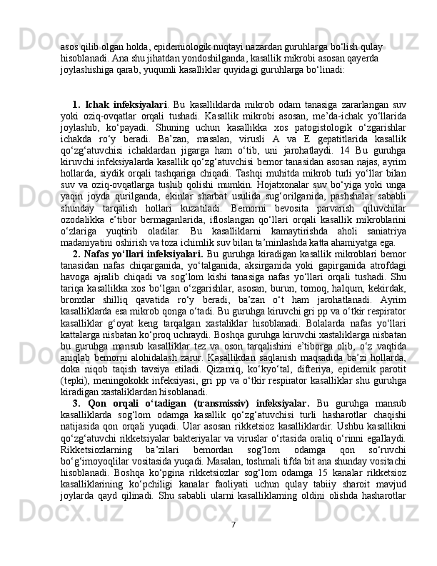 asos qilib olgan holda, epidemiologik nuqtayi nazardan guruhlarga bo‘lish qulay 
hisoblanadi. Ana shu jihatdan yondoshilganda, kasallik mikrobi asosan qayerda 
joylashishiga qarab, yuqumli kasalliklar quyidagi guruhlarga bo‘linadi:
1.   Ichak   infeksiyalari .   Bu   kasalliklarda   mikrob   odam   tanasiga   zararlangan   suv
yoki   oziq-ovqatlar   orqali   tushadi.   Kasallik   mikrobi   asosan,   me’da-ichak   yo‘llarida
joylashib,   ko‘payadi.   Shuning   uchun   kasallikka   xos   patogistologik   o‘zgarishlar
ichakda   ro‘y   beradi.   Ba’zan,   masalan,   virusli   A   va   E   gepatitlarida   kasallik
qo‘zg‘atuvchisi   ichaklardan   jigarga   ham   o‘tib,   uni   jarohatlaydi.   14   Bu   guruhga
kiruvchi infeksiyalarda kasallik qo‘zg‘atuvchisi bemor tanasidan asosan najas, ayrim
hollarda,   siydik   orqali   tashqariga   chiqadi.   Tashqi   muhitda   mikrob   turli   yo‘llar   bilan
suv   va   oziq-ovqatlarga   tushib   qolishi   mumkin.   Hojatxonalar   suv   bo‘yiga   yoki   unga
yaqin   joyda   qurilganda,   ekinlar   sharbat   usulida   sug‘orilganida,   pashshalar   sababli
shunday   tarqalish   hollari   kuzatiladi.   Bemorni   bevosita   parvarish   qiluvchilar
ozodalikka   e’tibor   bermaganlarida,   ifloslangan   qo‘llari   orqali   kasallik   mikroblarini
o‘zlariga   yuqtirib   oladilar.   Bu   kasalliklarni   kamaytirishda   aholi   saniatriya
madaniyatini oshirish va toza ichimlik suv bilan ta’minlashda katta ahamiyatga ega. 
2.   Nafas   yo‘llari   infeksiyalari.   Bu   guruhga   kiradigan   kasallik   mikroblari   bemor
tanasidan   nafas   chiqarganida,   yo‘talganida,   aksirganida   yoki   gapirganida   atrofdagi
havoga   ajralib   chiqadi   va   sog‘lom   kishi   tanasiga   nafas   yo‘llari   orqali   tushadi.   Shu
tariqa   kasallikka   xos   bo‘lgan   o‘zgarishlar,   asosan,   burun,   tomoq,   halqum,   kekirdak,
bronxlar   shilliq   qavatida   ro‘y   beradi,   ba’zan   o‘t   ham   jarohatlanadi.   Ayrim
kasalliklarda esa mikrob qonga o‘tadi. Bu guruhga kiruvchi gri pp va o‘tkir respirator
kasalliklar   g‘oyat   keng   tarqalgan   xastaliklar   hisoblanadi.   Bolalarda   nafas   yo‘llari
kattalarga nisbatan ko‘proq uchraydi. Boshqa guruhga kiruvchi xastaliklarga nisbatan
bu   guruhga   mansub   kasalliklar   tez   va   oson   tarqalishini   e’tiborga   olib,   o‘z   vaqtida
aniqlab   bemorni   alohidalash   zarur.   Kasallikdan   saqlanish   maqsadida   ba’zi   hollarda,
doka   niqob   taqish   tavsiya   etiladi.   Qizamiq,   ko‘kyo‘tal,   difteriya,   epidemik   parotit
(tepki),   meningokokk   infeksiyasi,   gri   pp   va   o‘tkir   respirator   kasalliklar   shu   guruhga
kiradigan xastaliklardan hisoblanadi. 
3.   Qon   orqali   o‘tadigan   (transmissiv)   infeksiyalar.   Bu   guruhga   mansub
kasalliklarda   sog‘lom   odamga   kasallik   qo‘zg‘atuvchisi   turli   hasharotlar   chaqishi
natijasida   qon   orqali   yuqadi.   Ular   asosan   rikketsioz   kasalliklardir.   Ushbu   kasallikni
qo‘zg‘atuvchi  rikketsiyalar  bakteriyalar  va viruslar  o‘rtasida oraliq o‘rinni  egallaydi.
Rikketsiozlarning   ba’zilari   bemordan   sog‘lom   odamga   qon   so‘ruvchi
bo‘g‘imoyoqlilar vositasida yuqadi. Masalan, toshmali tifda bit ana shunday vositachi
hisoblanadi.   Boshqa   ko‘pgina   rikketsiozlar   sog‘lom   odamga   15   kanalar   rikketsioz
kasalliklarining   ko‘pchiligi   kanalar   faoliyati   uchun   qulay   tabiiy   sharoit   mavjud
joylarda   qayd   qilinadi.   Shu   sababli   ularni   kasalliklarning   oldini   olishda   hasharotlar
7 