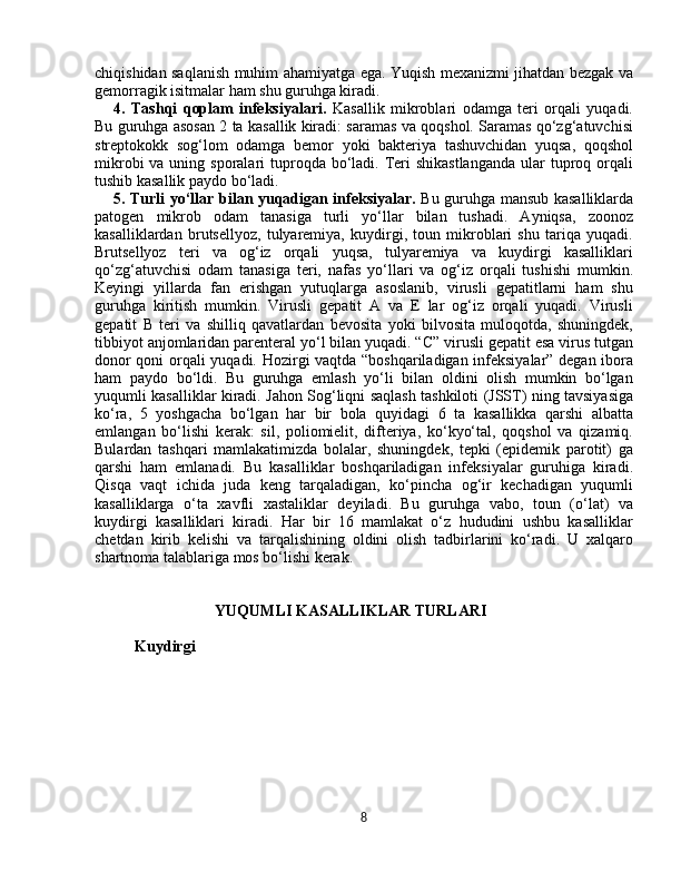 chiqishidan saqlanish muhim ahamiyatga ega. Yuqish mexanizmi jihatdan bezgak va
gemorragik isitmalar ham shu guruhga kiradi. 
4.   Tashqi   qoplam   infeksiyalari.   Kasallik   mikroblari   odamga   teri   orqali   yuqadi.
Bu guruhga asosan 2 ta kasallik kiradi: saramas va qoqshol. Saramas qo‘zg‘atuvchisi
streptokokk   sog‘lom   odamga   bemor   yoki   bakteriya   tashuvchidan   yuqsa,   qoqshol
mikrobi  va uning sporalari  tuproqda bo‘ladi. Teri  shikastlanganda  ular  tuproq orqali
tushib kasallik paydo bo‘ladi. 
5. Turli yo‘llar bilan yuqadigan infeksiyalar.   Bu guruhga mansub kasalliklarda
patogen   mikrob   odam   tanasiga   turli   yo‘llar   bilan   tushadi.   Ayniqsa,   zoonoz
kasalliklardan   brutsellyoz,   tulyaremiya,   kuydirgi,   toun   mikroblari   shu   tariqa   yuqadi.
Brutsellyoz   teri   va   og‘iz   orqali   yuqsa,   tulyaremiya   va   kuydirgi   kasalliklari
qo‘zg‘atuvchisi   odam   tanasiga   teri,   nafas   yo‘llari   va   og‘iz   orqali   tushishi   mumkin.
Keyingi   yillarda   fan   erishgan   yutuqlarga   asoslanib,   virusli   gepatitlarni   ham   shu
guruhga   kiritish   mumkin.   Virusli   gepatit   A   va   E   lar   og‘iz   orqali   yuqadi.   Virusli
gepatit   B   teri   va   shilliq   qavatlardan   bevosita   yoki   bilvosita   muloqotda,   shuningdek,
tibbiyot anjomlaridan parenteral yo‘l bilan yuqadi. “C” virusli gepatit esa virus tutgan
donor qoni orqali yuqadi. Hozirgi vaqtda “boshqariladigan infeksiyalar” degan ibora
ham   paydo   bo‘ldi.   Bu   guruhga   emlash   yo‘li   bilan   oldini   olish   mumkin   bo‘lgan
yuqumli kasalliklar kiradi. Jahon Sog‘liqni saqlash tashkiloti (JSST) ning tavsiyasiga
ko‘ra,   5   yoshgacha   bo‘lgan   har   bir   bola   quyidagi   6   ta   kasallikka   qarshi   albatta
emlangan   bo‘lishi   kerak:   sil,   poliomielit,   difteriya,   ko‘kyo‘tal,   qoqshol   va   qizamiq.
Bulardan   tashqari   mamlakatimizda   bolalar,   shuningdek,   tepki   (epidemik   parotit)   ga
qarshi   ham   emlanadi.   Bu   kasalliklar   boshqariladigan   infeksiyalar   guruhiga   kiradi.
Qisqa   vaqt   ichida   juda   keng   tarqaladigan,   ko‘pincha   og‘ir   kechadigan   yuqumli
kasalliklarga   o‘ta   xavfli   xastaliklar   deyiladi.   Bu   guruhga   vabo,   toun   (o‘lat)   va
kuydirgi   kasalliklari   kiradi.   Har   bir   16   mamlakat   o‘z   hududini   ushbu   kasalliklar
chetdan   kirib   kelishi   va   tarqalishining   oldini   olish   tadbirlarini   ko‘radi.   U   xalqaro
shartnoma talablariga mos bo‘lishi kerak.
YUQUMLI KASALLIKLAR TURLARI
Kuydirgi 
8 