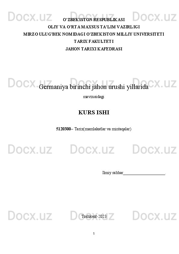 O’ZBEKISTON RESPUBLIKАSI
OLIY VА O’RTА MАXSUS TА’LIM VАZIRLIGI
MIRZO ULUG'BEK NOMIDAGI O'ZBEKISTON MILLIY UNIVERSITETI
TARIX FАKULTETI
JAHON TARIXI KАFEDRАSI
Germaniya birinchi jahon urushi yillarida
mаvzusidаgi
KURS ISHI
5120300 – Tarix(mamlakatlar va mintaqalar)
Ilmiy rаhbаr____________________.
Toshkent-2023
1 