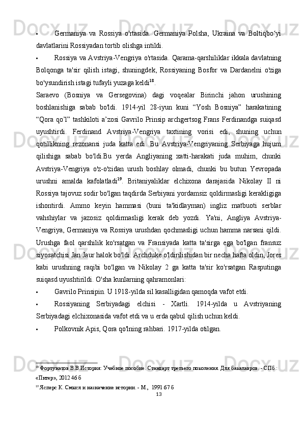  Germaniya   va   Rossiya   o'rtasida.   Germaniya   Polsha,   Ukraina   va   Boltiqbo yiʻ
davlatlarini Rossiyadan tortib olishga intildi.
 Rossiya va Avstriya-Vengriya o'rtasida. Qarama-qarshiliklar ikkala davlatning
Bolqonga   ta'sir   qilish   istagi,   shuningdek,   Rossiyaning   Bosfor   va   Dardanelni   o'ziga
bo'ysundirish istagi tufayli yuzaga keldi 18
.
Saraevo   (Bosniya   va   Gersegovina)   dagi   voqealar   Birinchi   jahon   urushining
boshlanishiga   sabab   bo'ldi.   1914-yil   28-iyun   kuni   “Yosh   Bosniya”   harakatining
“Qora qo’l” tashkiloti  a’zosi  Gavrilo Prinsip archgertsog Frans Ferdinandga suiqasd
uyushtirdi.   Ferdinand   Avstriya-Vengriya   taxtining   vorisi   edi,   shuning   uchun
qotillikning   rezonansi   juda   katta   edi.   Bu   Avstriya-Vengriyaning   Serbiyaga   hujum
qilishiga   sabab   bo'ldi.Bu   yerda   Angliyaning   xatti-harakati   juda   muhim,   chunki
Avstriya-Vengriya   o'z-o'zidan   urush   boshlay   olmadi,   chunki   bu   butun   Yevropada
urushni   amalda   kafolatladi 19
.   Britaniyaliklar   elchixona   darajasida   Nikolay   II   ni
Rossiya tajovuz sodir bo'lgan taqdirda Serbiyani yordamsiz qoldirmasligi kerakligiga
ishontirdi.   Ammo   keyin   hammasi   (buni   ta'kidlayman)   ingliz   matbuoti   serblar
vahshiylar   va   jazosiz   qoldirmasligi   kerak   deb   yozdi.   Ya'ni,   Angliya   Avstriya-
Vengriya, Germaniya va Rossiya urushdan qochmasligi uchun hamma narsani qildi.
Urushga   faol   qarshilik   ko'rsatgan   va   Fransiyada   katta   ta'sirga   ega   bo'lgan   fransuz
siyosatchisi Jan Jaur halok bo'ldi. Archduke o'ldirilishidan bir necha hafta oldin, Jores
kabi   urushning   raqibi   bo'lgan   va   Nikolay   2   ga   katta   ta'sir   ko'rsatgan   Rasputinga
suiqasd uyushtirildi.  O'sha kunlarning qahramonlari:
 Gavrilo Prinsipin. U 1918-yilda sil kasalligidan qamoqda vafot etdi.
 Rossiyaning   Serbiyadagi   elchisi   -   Xartli.   1914-yilda   u   Avstriyaning
Serbiyadagi elchixonasida vafot etdi va u erda qabul qilish uchun keldi.
 Polkovnik Apis, Qora qo'lning rahbari.  1917 - yilda otilgan.
18
 Фортунатов В.В.История: Учебное пособие. Стандарт третьего поколения. Для бакалавров. - СПб.:  
«Питер», 2012 46 б
19
 Ясперс К. Смысл и назначение истории. - М.,  1991 67 б 
13