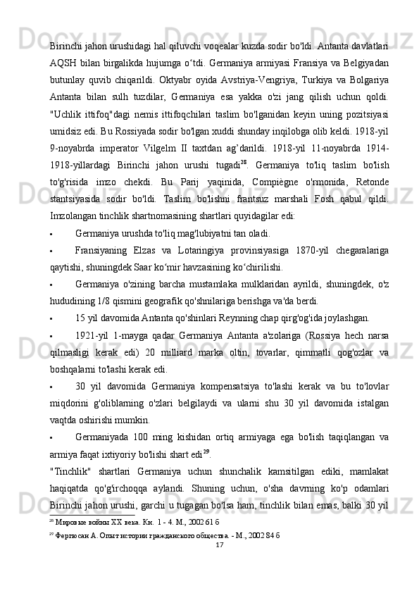 Birinchi jahon urushidagi hal qiluvchi voqealar kuzda sodir bo'ldi. Antanta davlatlari
AQSH bilan birgalikda  hujumga  o tdi. Germaniya armiyasi  Fransiya va Belgiyadanʻ
butunlay   quvib   chiqarildi.   Oktyabr   oyida   Avstriya-Vengriya,   Turkiya   va   Bolgariya
Antanta   bilan   sulh   tuzdilar,   Germaniya   esa   yakka   o'zi   jang   qilish   uchun   qoldi.
"Uchlik   ittifoq"dagi   nemis   ittifoqchilari   taslim   bo'lganidan   keyin   uning   pozitsiyasi
umidsiz edi. Bu Rossiyada sodir bo'lgan xuddi shunday inqilobga olib keldi. 1918-yil
9-noyabrda   imperator   Vilgelm   II   taxtdan   ag’darildi.   1918-yil   11-noyabrda   1914-
1918-yillardagi   Birinchi   jahon   urushi   tugadi 28
.   Germaniya   to'liq   taslim   bo'lish
to'g'risida   imzo   chekdi.   Bu   Parij   yaqinida,   Compiègne   o'rmonida,   Retonde
stantsiyasida   sodir   bo'ldi.   Taslim   bo'lishni   frantsuz   marshali   Fosh   qabul   qildi.
Imzolangan tinchlik shartnomasining shartlari quyidagilar edi:
 Germaniya urushda to'liq mag'lubiyatni tan oladi.
 Fransiyaning   Elzas   va   Lotaringiya   provinsiyasiga   1870-yil   chegaralariga
qaytishi, shuningdek Saar ko mir havzasining ko chirilishi.	
ʻ ʻ
 Germaniya   o'zining   barcha   mustamlaka   mulklaridan   ayrildi,   shuningdek,   o'z
hududining 1/8 qismini geografik qo'shnilariga berishga va'da berdi.
 15 yil davomida Antanta qo'shinlari Reynning chap qirg'og'ida joylashgan.
 1921-yil   1-mayga   qadar   Germaniya   Antanta   a'zolariga   (Rossiya   hech   narsa
qilmasligi   kerak   edi)   20   milliard   marka   oltin,   tovarlar,   qimmatli   qog'ozlar   va
boshqalarni to'lashi kerak edi.
 30   yil   davomida   Germaniya   kompensatsiya   to'lashi   kerak   va   bu   to'lovlar
miqdorini   g'oliblarning   o'zlari   belgilaydi   va   ularni   shu   30   yil   davomida   istalgan
vaqtda oshirishi mumkin.
 Germaniyada   100   ming   kishidan   ortiq   armiyaga   ega   bo'lish   taqiqlangan   va
armiya faqat ixtiyoriy bo'lishi shart edi 29
.
"Tinchlik"   shartlari   Germaniya   uchun   shunchalik   kamsitilgan   ediki,   mamlakat
haqiqatda   qo'g'irchoqqa   aylandi.   Shuning   uchun,   o'sha   davrning   ko'p   odamlari
Birinchi jahon urushi, garchi u tugagan bo'lsa ham, tinchlik bilan emas, balki 30 yil
28
 Мировые войны  XX  века. Кн.  1 - 4. М., 2002 61 б
29
 Фергюсан А. Опыт истории гражданского общества. - М., 2002 84 б
17