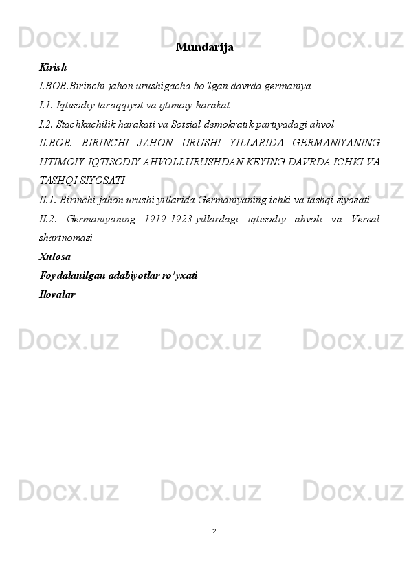 Mundarija
Kirish
I.BOB.Birinchi jahon urushigacha bo’lgan davrda germaniya
I.1. Iqtisodiy taraqqiyot va ijtimoiy harakat
I.2. Stachkachilik harakati va Sotsial demokratik partiyadagi ahvol
II.BOB.   BIRINCHI   JAHON   URUSHI   YILLARIDA   GERMANIYANING
IJTIMOIY-IQTISODIY AHVOLI.URUSHDAN KEYING DAVRDA ICHKI VA
TASHQI SIYOSATI
II.1. Birinchi jahon urushi yillarida Germaniyaning ichki va tashqi siyosati
II.2 .   Germaniyaning   1919-1923-yillardagi   iqtisodiy   ahvoli   va   Versal
shartnomasi
Xulosa
Foydalanilgan adabiyotlar ro’yxati
Ilovalar
2 