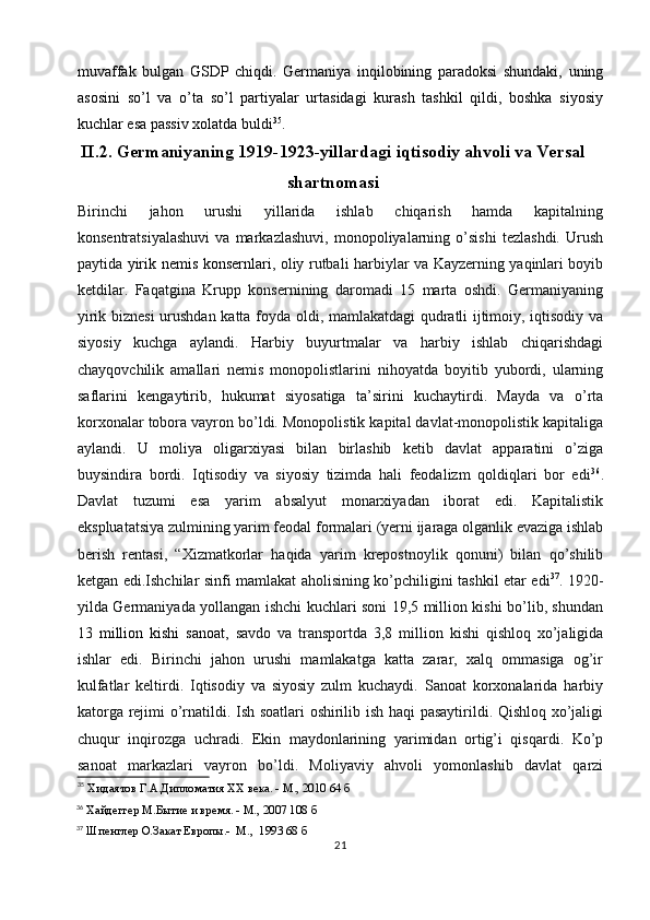 muvaffak   bulgan   GSDP   chiqdi.   Germaniya   inqilobining   paradoksi   shundaki,   uning
asosini   so’l   va   o’ta   so’l   partiyalar   urtasidagi   kurash   tashkil   qildi,   boshka   siyosiy
kuchlar esa passiv xolatda buldi 35
.
II.2. Germaniyaning 1919-1923-yillardagi iqtisodiy ahvoli va Versal
shartnomasi
Birinchi   jahon   urushi   yillarida   ishlab   chiqarish   hamda   kapitalning
konsentratsiyalashuvi   va   markazlashuvi,   monopoliyalarning   o’sishi   tezlashdi.   Urush
paytida   yirik nemis konsernlari , oliy rutbali harbiylar va Kayzerning yaqinlari boyib
ketdilar.   Faqatgina   Krupp   konsernining   daromadi   15   marta   oshdi.   Germaniyaning
yirik biznesi  urushdan katta foyda oldi, mamlakatdagi qudratli ijtimoiy, iqtisodiy va
siyosiy   kuchga   aylandi.   Harbiy   buyurtmalar   va   harbiy   ishlab   chiqarishdagi
chayqovchilik   amallari   nemis   monopolistlarini   nihoyatda   boyitib   yubordi,   ularning
saflarini   kengaytirib,   hukumat   siyosatiga   ta’sirini   kuchaytirdi.   Mayda   va   o’rta
korxonalar tobora vayron bo’ldi. Monopolistik kapital davlat-monopolistik kapitaliga
aylandi.   U   moliya   oligarxiyasi   bilan   birlashib   ketib   davlat   apparatini   o’ziga
buysindira   bordi.   Iqtisodiy   va   siyosiy   tizimda   hali   feodalizm   qoldiqlari   bor   edi 36
.
Davlat   tuzumi   esa   yarim   absalyut   monarxiyadan   iborat   edi.   Kapitalistik
ekspluatatsiya zulmining yarim feodal formalari (yerni ijaraga olganlik evaziga ishlab
berish   rentasi,   “Xizmatkorlar   haqida   yarim   krepostnoylik   qonuni)   bilan   qo’shilib
ketgan edi.Ishchilar sinfi mamlakat aholisining ko’pchiligini tashkil etar edi 37
. 1920-
yilda Germaniyada yollangan ishchi kuchlari soni 19,5 million kishi bo’lib, shundan
13   million   kishi   sanoat ,   savdo   va   transportda   3,8   million   kishi   qishloq   xo’jaligida
ishlar   edi.   Birinchi   jahon   urushi   mamlakatga   katta   zarar,   xalq   ommasiga   og’ir
kulfatlar   keltirdi.   Iqtisodiy   va   siyosiy   zulm   kuchaydi.   Sanoat   korxonalarida   harbiy
katorga rejimi o’rnatildi. Ish soatlari oshirilib ish haqi  pasaytirildi. Qishloq xo’jaligi
chuqur   inqirozga   uchradi.   Ekin   maydonlarining   yarimidan   ortig’i   qisqardi.   Ko’p
sanoat   markazlari   vayron   bo’ldi.   Moliyaviy   ahvoli   yomonlashib   davlat   qarzi
35
 Хидаятов Г.А.Дипломатия XX века. - М., 2010 64 б
36
 Хайдеггер М.Бытие и время. - М., 2007 108 б
37
 Шпенглер О.Закат Европы.-  М.,  1993 68 б
21 