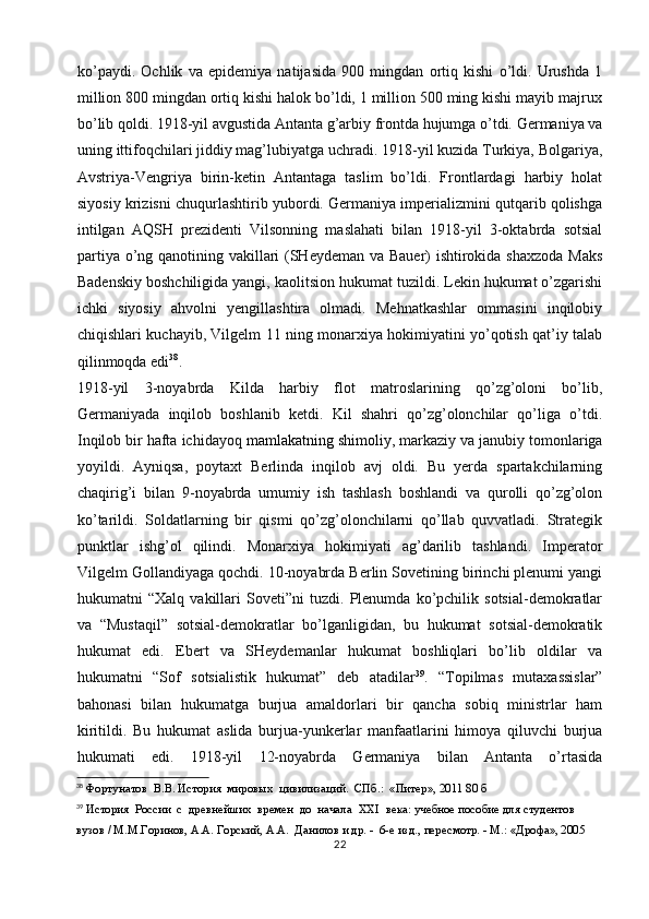 ko’paydi.   Ochlik   va   epidemiya   natijasida   900   mingdan   ortiq   kishi   o’ldi.   Urushda   1
million 800 mingdan ortiq kishi halok bo’ldi, 1 million 500 ming kishi mayib majrux
bo’lib qoldi. 1918-yil avgustida Antanta g’arbiy frontda hujumga o’tdi. Germaniya va
uning ittifoqchilari jiddiy mag’lubiyatga uchradi. 1918-yil kuzida Turkiya, Bolgariya,
Avstriya-Vengriya   birin-ketin   Antantaga   taslim   bo’ldi.   Frontlardagi   harbiy   holat
siyosiy krizisni chuqurlashtirib yubordi. Germaniya imperializmini qutqarib qolishga
intilgan   AQSH   prezidenti   Vilsonning   maslahati   bilan   1918-yil   3-oktabrda   sotsial
partiya o’ng qanotining vakillari (SHeydeman va Bauer) ishtirokida shaxzoda Maks
Badenskiy boshchiligida yangi, kaolitsion hukumat tuzildi. Lekin hukumat o’zgarishi
ichki   siyosiy   ahvolni   yengillashtira   olmadi.   Mehnatkashlar   ommasini   inqilobiy
chiqishlari kuchayib, Vilgelm 11 ning monarxiya hokimiyatini yo’qotish qat’iy talab
qilinmoqda edi 38
.
1918-yil   3-noyabrda   Kilda   harbiy   flot   matroslarining   qo’zg’oloni   bo’lib,
Germaniyada   inqilob   boshlanib   ketdi.   Kil   shahri   qo’zg’olonchilar   qo’liga   o’tdi.
Inqilob bir hafta ichidayoq  mamlakatning shimoliy ,  markaziy va janubiy tomonlariga
yoyildi.   Ayniqsa,   poytaxt   Berlinda   inqilob   avj   oldi.   Bu   yerda   spartakchilarning
chaqirig’i   bilan   9-noyabrda   umumiy   ish   tashlash   boshlandi   va   qurolli   qo’zg’olon
ko’tarildi.   Soldatlarning   bir   qismi   qo’zg’olonchilarni   qo’llab   quvvatladi.   Strategik
punktlar   ishg’ol   qilindi.   Monarxiya   hokimiyati   ag’darilib   tashlandi.   Imperator
Vilgelm Gollandiyaga qochdi. 10-noyabrda Berlin Sovetining birinchi plenumi yangi
hukumatni   “Xalq   vakillari   Soveti”ni   tuzdi.   Plenumda   ko’pchilik   sotsial-demokratlar
va   “Mustaqil”   sotsial-demokratlar   bo’lganligidan,   bu   hukumat   sotsial-demokratik
hukumat   edi.   Ebert   va   SHeydemanlar   hukumat   boshliqlari   bo’lib   oldilar   va
hukumatni   “Sof   sotsialistik   hukumat”   deb   atadilar 39
.   “Topilmas   mutaxassislar”
bahonasi   bilan   hukumatga   burjua   amaldorlari   bir   qancha   sobiq   ministrlar   ham
kiritildi.   Bu   hukumat   aslida   burjua-yunkerlar   manfaatlarini   himoya   qiluvchi   burjua
hukumati   edi.   1918-yil   12-noyabrda   Germaniya   bilan   Antanta   o’rtasida
38
 Фортунатов  В.В. История  мировых  цивилизаций.  СПб.:  «Питер», 2011 80 б
39
 История  России  с  древнейших  времен  до  начала   XXI   века: учебное пособие для студентов 
вузов / М.М.Горинов, А.А. Горский, А.А.  Данилов и др. -  6-е изд., пересмотр. - М.: «Дрофа», 2005
22 