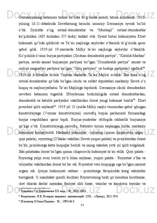 Germaniyaning   batamom   taslim   bo’lishi   to’g’risida   yarash   bitimi   imzolandi.   1918-
yilning   16-21-dekabrida   Sovetlarning   birinchi   umumiy   Germaniya   syezdi   bo’lib
o’tdi.   Syezdda   o’ng   sotsial-demokratlar   va   “Mustaqil”   sotsial-demokratlar
ko’pchilikni   (485   kishidan   375   kishi)   tashkil   etdi.   Syezd   butun   hokimiyatni   Ebert
hukumati   qo’lida   qoldirish   va   Ta’sis   majlisiga   saylovlar   o’tkazish   to’g’risida   qaror
qabul   qildi.   1919-yil   19-yanvarda   Milliy   ta’sis   majlisiga   saylovlar   o’tkazildi.
Ko’pchilik o’rinni burjua partiyalari (Xristian demokratik partiya”, “Katolik-Markaz”
partiya,   savdo-sanoat   burjuaziya   partiyasi   bo’lgan   “Demokratik   partiya”   sanoat   va
moliya magnatlari partiyasi bo’lgan “Xalq partiyasi” va boshqa partiyalar) egalladi 40
.
1919-yil   6-fevralda   kichik   Veymar   shahrida   Ta’sis   Majlisi   ochildi.   Shu   kuni   o’ng
sotsial-demokratlar   qo’lida  bo’lgan  ishchi   va   soldat   deputatlari   markaziy   Soveti   o’z
huquq va majburiyatlarini Ta’sis Majlisiga topshirdi. Germaniya ishchi demokratlari
sovetlari   batamom   tugatildi.   SHeydeman   boshchiligida   sotsial   demokratlardan,
demokratik   va   katolik   partiyalari   vakillaridan   iborat   yangi   hukumat   tuzildi 41
.   Ebert
prezident qilib saylandi 42
. 1919 yil 31 iyulda Milliy majlis tomonidan qabul qilingan
konstitutsiyaga   (Veymar   konstitutsiyasi)   muvofiq   burjua   parlamenti   formasidagi
burjua   respublikasi   qaror   topdi.   Burjua-yunkerlar   ittifoqida   rahbarlik   burjuaziya
qo’liga   o’tdi.   Konstitutsiyaga   muvofiq,   federativ   tuzum   saqlangan   holda,   markaziy
hokimiyat   kuchaytirildi.  Markaziy   hokimiyat  -  reyxstag  (qonun  chiqaruvchi   organ   -
quyi palata), reyxstrag (O’lkalar vakillari Soveti-yuqori palata) va prezidentdan iborat
bo’lib, prezidentga katta huquqlar berildi va uning vakolati yetti yil qilib belgilandi.
Ikki palatadan iborat bo’lgan qonun chiqaruvchi hokimiyat ta’sis etildi. Quyi palata -
Reyxstag   yalpi   ovoz   berish   yo’li   bilan   saylanar,   yuqori   palata   -   Reyxstrat   o’lka   va
viloyatlar vakillaridan iborat bo’lar edi. Reyxstrat veto huquqiga ega bo’lgan nazorat
organi   edi.   Ijroiya   hokimiyati   rahbari   -   prezidentga   favqulodda   keng   vakolatlar
berilgandi. U mamlakat  qurolli  kuchlari Reyxsverning bosh qo’mondoni  hisoblanar,
chet   ellarda   davlat   nomidan   faoliyat   olib   borar ,   vazirlar   va   kanslerni   tayinlar   va
40
 Хидаятов Г.А.Дипломатия XX века. - М., 2010 100 б
41
 Фортунатов  В.В. История  мировых  цивилизаций.  СПб.:  «Питер», 2011 59 б
42
 Шпенглер О.Закат Европы.-  М.,  1993 46 б
23 