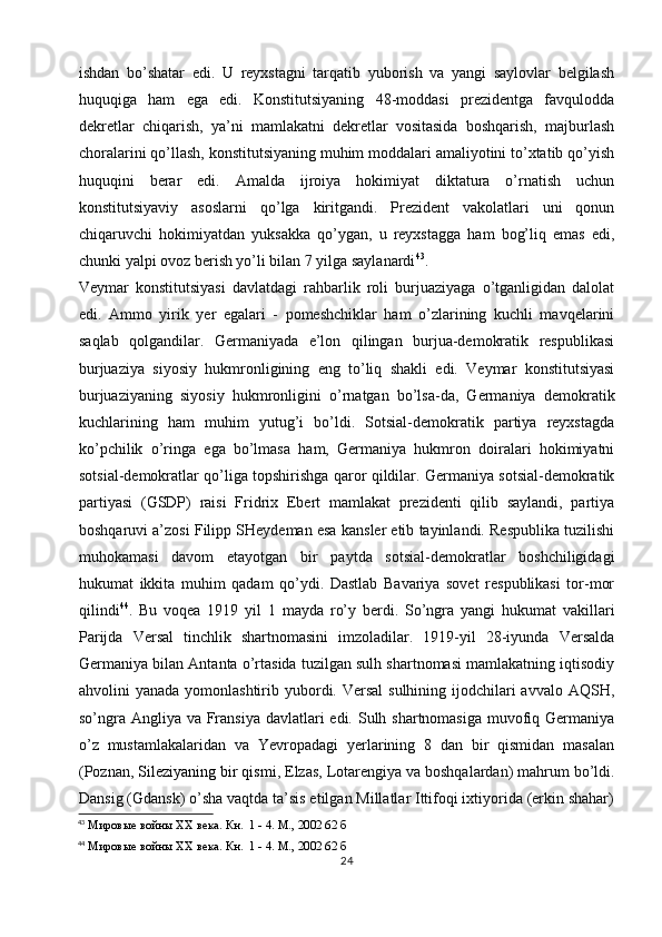 ishdan   bo’shatar   edi.   U   reyxstagni   tarqatib   yuborish   va   yangi   saylovlar   belgilash
huquqiga   ham   ega   edi.   Konstitutsiyaning   48-moddasi   prezidentga   favqulodda
dekretlar   chiqarish,   ya’ni   mamlakatni   dekretlar   vositasida   boshqarish,   majburlash
choralarini qo’llash, konstitutsiyaning muhim moddalari amaliyotini to’xtatib qo’yish
huquqini   berar   edi.   Amalda   ijroiya   hokimiyat   diktatura   o’rnatish   uchun
konstitutsiyaviy   asoslarni   qo’lga   kiritgandi.   Prezident   vakolatlari   uni   qonun
chiqaruvchi   hokimiyatdan   yuksakka   qo’ygan,   u   reyxstagga   ham   bog’liq   emas   edi,
chunki yalpi ovoz berish yo’li bilan 7 yilga saylanardi 43
.
Veymar   konstitutsiyasi   davlatdagi   rahbarlik   roli   burjuaziyaga   o’tganligidan   dalolat
edi.   Ammo   yirik   yer   egalari   -   pomeshchiklar   ham   o’zlarining   kuchli   mavqelarini
saqlab   qolgandilar.   Germaniyada   e’lon   qilingan   burjua-demokratik   respublikasi
burjuaziya   siyosiy   hukmronligining   eng   to’liq   shakli   edi.   Veymar   konstitutsiyasi
burjuaziyaning   siyosiy   hukmronligini   o’rnatgan   bo’lsa-da,   Germaniya   demokratik
kuchlarining   ham   muhim   yutug’i   bo’ldi.   Sotsial-demokratik   partiya   reyxstagda
ko’pchilik   o’ringa   ega   bo’lmasa   ham,   Germaniya   hukmron   doiralari   hokimiyatni
sotsial-demokratlar qo’liga topshirishga qaror qildilar. Germaniya sotsial-demokratik
partiyasi   (GSDP)   raisi   Fridrix   Ebert   mamlakat   prezidenti   qilib   saylandi,   partiya
boshqaruvi a’zosi Filipp SHeydeman esa kansler etib tayinlandi. Respublika tuzilishi
muhokamasi   davom   etayotgan   bir   paytda   sotsial-demokratlar   boshchiligidagi
hukumat   ikkita   muhim   qadam   qo’ydi.   Dastlab   Bavariya   sovet   respublikasi   tor-mor
qilindi 44
.   Bu   voqea   1919   yil   1   mayda   ro’y   berdi.   So’ngra   yangi   hukumat   vakillari
Parijda   Versal   tinchlik   shartnomasini   imzoladilar.   1919-yil   28-iyunda   Versalda
Germaniya bilan Antanta o’rtasida tuzilgan sulh shartnomasi mamlakatning iqtisodiy
ahvolini  yanada yomonlashtirib yubordi. Versal  sulhining ijodchilari  avvalo AQSH,
so’ngra Angliya va Fransiya davlatlari edi. Sulh shartnomasiga muvofiq Germaniya
o’z   mustamlakalaridan   va   Yevropadagi   yerlarining   8   dan   bir   qismidan   masalan
(Poznan,  Sileziyaning   bir qismi , Elzas, Lotarengiya va boshqalardan) mahrum bo’ldi.
Dansig (Gdansk) o’sha vaqtda ta’sis etilgan Millatlar Ittifoqi ixtiyorida (erkin shahar)
43
 Мировые войны  XX  века. Кн.  1 - 4. М., 2002 62 б
44
 Мировые войны  XX  века. Кн.  1 - 4. М., 2002 62 б
24 