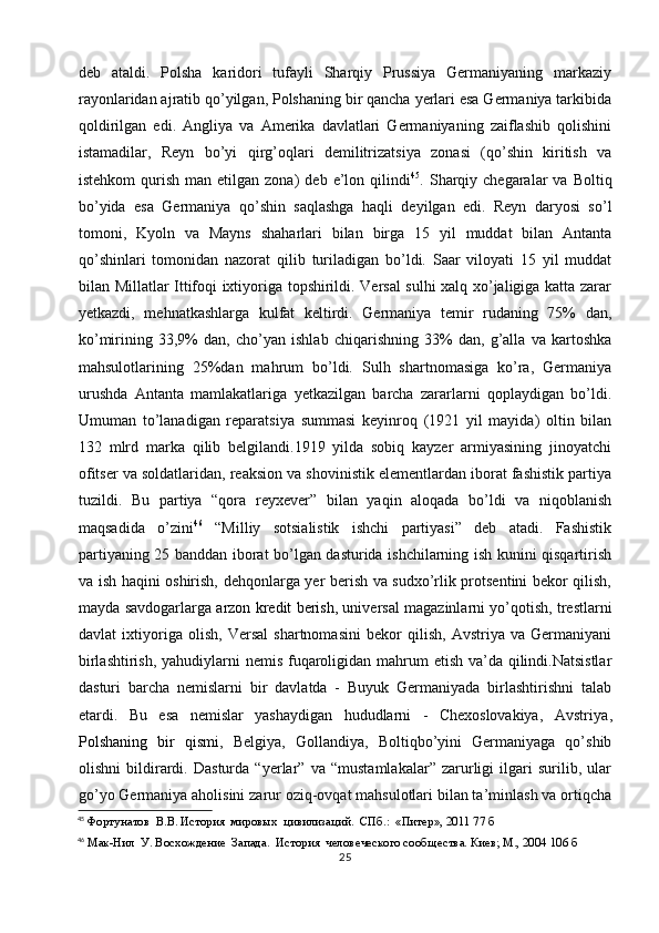 deb   ataldi.   Polsha   karidori   tufayli   Sharqiy   Prussiya   Germaniyaning   markaziy
rayonlaridan ajratib qo’yilgan, Polshaning bir qancha yerlari esa Germaniya tarkibida
qoldirilgan   edi.   Angliya   va   Amerika   davlatlari   Germaniyaning   zaiflashib   qolishini
istamadilar,   Reyn   bo’yi   qirg’oqlari   demilitrizatsiya   zonasi   (qo’shin   kiritish   va
istehkom  qurish  man  etilgan  zona)  deb  e’lon  qilindi 45
.  Sharqiy  chegaralar  va  Boltiq
bo’yida   esa   Germaniya   qo’shin   saqlashga   haqli   deyilgan   edi.   Reyn   daryosi   so’l
tomoni,   Kyoln   va   Mayns   shaharlari   bilan   birga   15   yil   muddat   bilan   Antanta
qo’shinlari   tomonidan   nazorat   qilib   turiladigan   bo’ldi.   Saar   viloyati   15   yil   muddat
bilan Millatlar Ittifoqi ixtiyoriga topshirildi. Versal sulhi xalq xo’jaligiga katta zarar
yetkazdi,   mehnatkashlarga   kulfat   keltirdi.   Germaniya   temir   rudaning   75%   dan,
ko’mirining   33,9%   dan,   cho’yan   ishlab   chiqarishning   33%   dan,   g’alla   va   kartoshka
mahsulotlarining   25%dan   mahrum   bo’ldi.   Sulh   shartnomasiga   ko’ra,   Germaniya
urushda   Antanta   mamlakatlariga   yetkazilgan   barcha   zararlarni   qoplaydigan   bo’ldi.
Umuman   to’lanadigan   reparatsiya   summasi   keyinroq   (1921   yil   mayida)   oltin   bilan
132   mlrd   marka   qilib   belgilandi.1919   yilda   sobiq   kayzer   armiyasining   jinoyatchi
ofitser va soldatlaridan, reaksion va shovinistik elementlardan iborat fashistik partiya
tuzildi.   Bu   partiya   “qora   reyxever”   bilan   yaqin   aloqada   bo’ldi   va   niqoblanish
maqsadida   o’zini 46
  “Milliy   sotsialistik   ishchi   partiyasi”   deb   atadi.   Fashistik
partiyaning 25 banddan iborat bo’lgan dasturida ishchilarning ish kunini qisqartirish
va ish haqini oshirish, dehqonlarga yer berish va sudxo’rlik protsentini bekor qilish,
mayda savdogarlarga  arzon kredit berish ,  universal magazinlarni yo’qotish, trestlarni
davlat   ixtiyoriga   olish,   Versal   shartnomasini   bekor   qilish,   Avstriya   va   Germaniyani
birlashtirish, yahudiylarni nemis fuqaroligidan mahrum etish va’da qilindi.Natsistlar
dasturi   barcha   nemislarni   bir   davlatda   -   Buyuk   Germaniyada   birlashtirishni   talab
etardi.   Bu   esa   nemislar   yashaydigan   hududlarni   -   Chexoslovakiya,   Avstriya ,
Polshaning   bir   qismi ,   Belgiya,   Gollandiya,   Boltiqbo’yini   Germaniyaga   qo’shib
olishni   bildirardi.   Dasturda   “yerlar”   va   “mustamlakalar”   zarurligi   ilgari   surilib,   ular
go’yo Germaniya aholisini zarur oziq-ovqat mahsulotlari bilan ta’minlash va ortiqcha
45
 Фортунатов  В.В. История  мировых  цивилизаций.  СПб.:  «Питер», 2011 77 б
46
 Мак-Нил  У. Восхождение  Запада.  История  человеческого сооб щества. Киев; М., 2004 106 б
25 