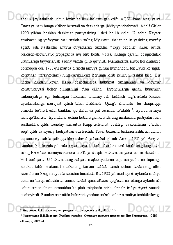 aholini joylashtirish uchun lozim bo’lishi ko’rsatilgan edi 47
. AQSH ham, Angliya va
Fransiya ham bunga e’tibor bermadi va fashistlarga jiddiy yondoshmadi. Adolf Gitler
1920   yildan   boshlab   fashistlar   partiyasining   lideri   bo’lib   qoldi.   U   sobiq   Kayzer
armiyasining   yefreytori   va   urushdan   so’ng   Myunxen   shahar   politsiyasining   maxfiy
agenti   edi.   Fashistlar   shturm   otryadlarini   tuzdilar.   “Irqiy   ozodlik”   shiori   ostida
reaksion-shovinistik   propaganda   avj   olib   ketdi.   Versal   sulhiga   qarshi,   bosqinchilik
urushlariga tayyorlanish asosiy vazifa qilib qo’yildi. Mamlakatda ahvol keskinlashib
bormoqda edi.  1920-yil martda birinchi armiya guruhi kumondoni fon Lyuts ko’ngilli
korpuslar   («fraykorlar»)   ning   qarshiliksiz   Berlinga   kirib   kelishini   tashkil   kildi.   Bir
necha   kundan   keyin   Kapp   boshchiligida   hukumat   tuzilganligi   va   Veymar
konstitutsiyasi   bekor   qilinganligi   e'lon   qilindi.   Isyonchilarga   qarshi   kurashish
imkoniyatiga   ega   bulmagan   hukumat   umumiy   ish   tashlash   tug’risidada   kasaba
uyushmalariga   murojaat   qilish   bilan   cheklandi.   Qizig’i   shundaki,   bu   chaqiriqqa
birinchi   bo’lib   Berlin   banklari   qo’shildi   va   pul   berishni   to’xtatdi 48
.   Isyonni   armiya
ham qo’llamadi. Isyonchilar uchun kutilmagan xolatda ung markazchi partiyalar ham
sustkashlik   qildi.   Bunday   sharoitda   Kapp   xukumat   boshligi   vakolatlarini   o’zidan
soqit qildi va siyosiy faoliyatdan voz kechdi. Tovar bozorini barkarorlashtirish uchun
bojxona siyosatida qattiqqullikni oshirishga harakat qilindi. Ammo 1921-yili Parij va
London   konferentsiyalarida   reparatsiya   to’lash   shartlari   uzil-kesil   belgilangandan
so’ng   Ferenbax   namoyishkorona   iste'foga   chiqdi.   Hukumatni   yana   bir   markazchi   I.
Virt   boshqardi.  U   hukumatning  xalqaro   majburiyatlarini   bajarish   yo’llarini   topishga
xarakat   kildi.   Hukumat   markaning   kursini   ushlab   turish   uchun   davlatning   oltin
zaxiralarini keng miqyosda sotishni boshladi. Bu 1922-yil mart-aprel oylarida moliya
bozorini barqarorlashtirdi, ammo davlat qimmatbaxo qog’ozlarini oltinga aylantirish
uchun   sanoatchilar   tomonidan   ko’plab   miqdorda   sotib   olinishi   inflyatsiyani   yanada
kuchaytirdi. Bunday sharoitda hukumat yordam so’rab xalqaro moliya tashkilotlariga
47
 Фергюсан А. Опыт истории гражданского общества. - М., 2002 86 б
48
 Фортунатов В.В.История: Учебное пособие. Стандарт третьего поколения. Для бакалавров. - СПб.:  
«Питер», 2012 74 б
26 