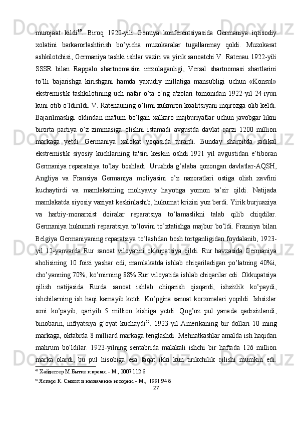 murojaat   kildi 49
.   Biroq   1922-yili   Genuya   konferentsiyasida   Germaniya   iqtisodiy
xolatini   barkarorlashtirish   bo’yicha   muzokaralar   tugallanmay   qoldi.   Muzokarat
ashkilotchisi, Germaniya tashki ishlar vaziri va yirik sanoatchi V. Ratenau 1922-yili
SSSR   bilan   Rappalo   shartnomasini   imzolaganligi,   Versal   shartnomasi   shartlarini
to’lli   bajarishga   kirishgani   hamda   yaxudiy   millatiga   mansubligi   uchun   «Konsul»
ekstremistik   tashkilotining   uch   nafar   o’ta   o’ng   a'zolari   tomonidan   1922-yil   24-iyun
kuni otib o’ldirildi. V. Ratenauning o’limi xukmron koalitsiyani inqirozga olib keldi.
Bajarilmasligi   oldindan   ma'lum   bo’lgan   xalkaro   majburiyatlar   uchun   javobgar   likni
birorta   partiya   o’z   zimmasiga   olishni   istamadi   avgustda   davlat   qarzi   1200   million
markaga   yetdi.   Germaniya   xalokat   yoqasida   turardi.   Bunday   sharoitda   radikal
ekstremistik   siyosiy   kuchlarning   ta'siri   keskin   oshdi. 1921   yil   avgustidan   e’tiboran
Germaniya   reparatsiya   to’lay   boshladi.   Urushda   g’alaba   qozongan   davlatlar-AQSH,
Angliya   va   Fransiya   Germaniya   moliyasini   o’z   nazoratlari   ostiga   olish   xavfini
kuchaytirdi   va   mamlakatning   moliyaviy   hayotiga   yomon   ta’sir   qildi.   Natijada
mamlakatda  siyosiy   vaziyat keskinlashib , hukumat krizisi yuz berdi. Yirik burjuaziya
va   harbiy-monarxist   doiralar   reparatsiya   to’lamaslikni   talab   qilib   chiqdilar.
Germaniya hukumati reparatsiya to’lovini to’xtatishga majbur bo’ldi. Fransiya bilan
Belgiya Germaniyaning reparatsiya to’lashdan bosh tortganligidan foydalanib, 1923-
yil   12-yanvarda   Rur   sanoat   viloyatini   okkupatsiya   qildi.   Rur   havzasida   Germaniya
aholisining   10   foizi   yashar   edi,   mamlakatda   ishlab   chiqariladigan   po’latning   40%i,
cho’yanning 70%, ko’mirning 88% Rur viloyatida ishlab chiqarilar edi. Okkupatsiya
qilish   natijasida   Rurda   sanoat   ishlab   chiqarish   qisqardi,   ishsizlik   ko’paydi,
ishchilarning ish  haqi   kamayib  ketdi. Ko’pgina sanoat   korxonalari  yopildi.  Ishsizlar
soni   ko’payib,   qariyib   5   million   kishiga   yetdi.   Qog’oz   pul   yanada   qadrsizlandi,
binobarin,   inflyatsiya   g’oyat   kuchaydi 50
.   1923-yil   Amerikaning   bir   dollari   10   ming
markaga , oktabrda 8 milliard markaga tenglashdi. Mehnatkashlar amalda ish haqidan
mahrum   bo’ldilar.   1923-yilning   sentabrida   malakali   ishchi   bir   haftada   126   million
marka   olardi,   bu   pul   hisobiga   esa   faqat   ikki   kun   tirikchilik   qilishi   mumkin   edi.
49
 Хайдеггер М.Бытие и время. - М., 2007 112 б
50
 Ясперс К. Смысл и назначение истории. - М.,  1991 94 б
27 