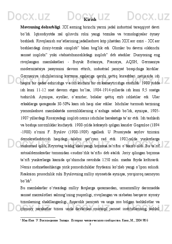 Kirish
Mavzuning dolzarbligi . XX asrning birinchi yarmi jadal industrial taraqqiyot davri
bo’ldi.   Iqtisodiyotda   xal   qiluvchi   rolni   yangi   texnika   va   texnologiyalar   öynay
boshladi. Rivojlanish sur atlarining jadallashuvi köp jihatdan XIX asr oxiri - XX asrʼ
boshlaridagi   ilmiy-texnik   «inqilob”   bilan   bog’lik   edi.   Olimlar   bu   davrni   «ikkinchi
sanoat   inqilobi”   yoki   «tabiatshunoslikdagi   inqilob”   deb   atadilar.   Dunyoning   eng
rivojlangan   mamlakatlari   -   Buyuk   Britaniya,   Fransiya,   AQSH,   Germaniya
modernizatsiya   jarayonini   davom   ettirib,   industrial   jamiyat   bosqichiga   kirdilar.
Germaniya   ishchilarining   korxona   egalariga   qarshi   qattiq   kurashlari   natijasida   ish
haqini bir qadar oshirishga v a ish kuchini bir oz kamaytirishga erishildi.  1900 yidda
ish   kuni   11-12   soat   davom   etgan   bo’lsa,   1904-1914-yillarda   ish   kuni   9,5   soatga
tushirildi.   Ayniqsa,   ayollar,   o’smirlar,   bolalar   qattiq   ezib   ishlatilar   edi.   Ular
erkaklarga   qaraganda   30-50%   kam   ish   haqi   olar   edilar.   Ishchilar   turmush   tarzining
yomonlashuvi   mamlakatda   noroziliklarning   o’sishiga   sabab   bo’ldi,   ayniqsa,   1905-
1907 yillardagi Rossiyadagi inqilob nemis ishchilar harakatiga ta’sir etdi. Ish tashlash
va boshqa noroziliklar kuchaydi. 1900-yilda keksayib qolgan kansler Gogenloe (1894
-1900)   o’rnini   F.   Byulov   (1900-1909)   egalladi.   U   Prussiyada   saylov   tizimini
demokratlashtirish   haqidagi   talabni   qat’iyan   rad   etdi.   1902-yilda   yunkerlarga
xushomad qilib, Reyxstag tasdig’idan yangi bojxona ta’rifini o’tkazib oldi. Bu ta’rif
sotsialdemokratlar   tomonidan   «sudxo’rlik   ta’rifi»   deb   ataldi.   Joriy   qilingan   bojxona
ta’rifi   yunkerlarga   kamida   qo’shimcha   ravishda   1250   mln.   marka   foyda   keltirardi.
Nemis mehnatkashlariga yirik pomeshchiklar foydasini ko’zlab yangi o’lpon solindi.
Reaksion prusschilik ruhi Byulovning milliy siyosatida ayniqsa, yorqinroq namoyon
bo’ldi 1
. 
Bu   mamlakatlar   o’rtasidagi   milliy   farqlarga   qaramasdan,   umummilliy   daromadda
sanoat maxsulotlari salmog’ining yuqoriligi, rivojlangan va nisbatan barqaror siyosiy
tizimlarning   shakllanganligi,   fuqarolik   jamiyati   va   unga   xos   bölgan   tashkilotlar   va
ijtimoiy   xarakatlar   tizimi   unda   davlatdan   mustaqil   jamoat   institutlarining   tashkil
1
 Мак-Нил  У. Восхождение  Запада.  История  человеческого сооб щества. Киев; М., 2004 98 б
3 