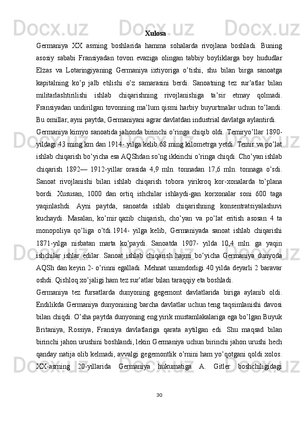 Xulosa
Germaniya   XX   asrning   boshlarida   hamma   sohalarda   rivojlana   boshladi.   Buning
asosiy   sababi   Fransiyadan   tovon   evaziga   olingan   tabbiy   boyliklarga   boy   hududlar
Elzas   va   Lotaringiyaning   Germaniya   ixtiyoriga   o’tishi,   shu   bilan   birga   sanoatga
kapitalning   ko’p   jalb   etilishi   o’z   samarasini   berdi.   Sanoatning   tez   sur’atlar   bilan
militarlashtirilishi   ishlab   chiqarishning   rivojlanishiga   ta’sir   etmay   qolmadi.
Fransiyadan  undirilgan tovonning ma’lum  qismi  harbiy buyurtmalar  uchun to’landi.
Bu omillar, ayni paytda, Germaniyani agrar davlatdan industrial davlatga aylantirdi.
Germaniya kimyo sanoatida jahonda birinchi o’ringa chiqib oldi. Temiryo’llar 1890-
yildagi 43 ming km dan 1914- yilga kelib 68 ming kilometrga yetdi. Temir va po’lat
ishlab chiqarish bo’yicha esa AQShdan so’ng ikkinchi o’ringa chiqdi. Cho’yan ishlab
chiqarish   1892—   1912-yillar   orasida   4,9   mln.   tonnadan   17,6   mln.   tonnaga   o’sdi.
Sanoat   rivojlanishi   bilan   ishlab   chiqarish   tobora   yirikroq   kor-xonalarda   to’plana
bordi.   Xususan,   1000   dan   ortiq   ishchilar   ishlaydi-gan   korxonalar   soni   600   taga
yaqinlashdi.   Ayni   paytda,   sanoatda   ishlab   chiqarishning   konsentratsiyalashuvi
kuchaydi.   Masalan,   ko’mir   qazib   chiqarish,   cho’yan   va   po’lat   eritish   asosan   4   ta
monopoliya   qo’liga   o’tdi.1914-   yilga   kelib,   Germaniyada   sanoat   ishlab   chiqarishi
1871-yilga   nisbatan   marta   ko’paydi.   Sanoatda   1907-   yilda   10,4   mln.   ga   yaqin
ishchilar   ishlar   edilar.   Sanoat   ishlab   chiqarish   hajmi   bo’yicha   Germaniya   dunyoda
AQSh dan keyin 2- o’rinni egalladi. Mehnat unumdorligi 40 yilda deyarli 2 baravar
oshdi. Qishloq xo’jaligi ham tez sur’atlar bilan taraqqiy eta boshladi. 
Germaniya   tez   fursatlarda   dunyoning   gegemont   davlatlarida   biriga   aylanib   oldi.
Endilikda Germaniya dunyonining barcha davlatlar uchun teng taqsimlanishi  davosi
bilan chiqdi. O’sha paytda dunyoning eng yirik mustamlakalariga ega bo’lgan Buyuk
Britaniya,   Rossiya,   Fransiya   davlatlariga   qarata   aytilgan   edi.   Shu   maqsad   bilan
birinchi jahon urushini boshlandi, lekin Germaniya uchun birinchi jahon urushi hech
qanday natija olib kelmadi, avvalgi gegemontlik o’rnini ham yo’qotgani qoldi xolos.
XX-asrning   20-yillarida   Germaniya   hukumatiga   A.   Gitler   boshchiligidagi
30 