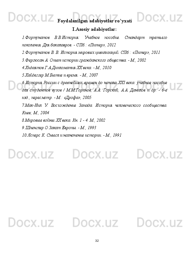 Foydalanilgan adabiyotlar ro’yxati
I.Asosiy adabiyotlar:
1.Фортунатов   В.В.История:   Учебное   пособие.   Стандарт   третьего
поколения. Для бакалавров. - СПб.: «Питер», 2012
2.Фортунатов В. В. История мировых цивилизаций. СПб.: «Питер», 2011
3.Фергюсан А. Опыт истории гражданского общества. - М., 2002
4.Хидаятов Г.А.Дипломатия XX века. - М., 2010
5.Хайдеггер М.Бытие и время. - М., 2007
6.История России с древнейших времен до начала   XXI  века: учебное пособие
для   студентов   вузов   /   М.М.Горинов,   А.А.   Горский,   А.А.   Данилов   и   др.   -   6-е
изд., пересмотр. - М.: «Дрофа», 2005
7.Мак-Нил   У.   Восхождение   Запада.   История   человеческого   сооб щества.
Киев; М., 2004 
8.Мировые войны  XX  века. Кн. 1 - 4. М., 2002
9.Шпенглер О.Закат Европы. - М., 1993
10.Ясперс К. Смысл и назначение истории. - М., 1991
32 