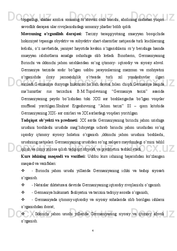 topganligi, shahar axolisi sonining to’xtovsiz ösib borishi, aholining nisbatan yuqori
savodlik darajasi ular rivojlanishidagi umumiy jihatlar bölib qoldi. 
Mavzuning   o’rganilish   darajasi:   Tarixiy   taraqqiyotning   muayyan   bosqichida
hokimiyat tepasiga obyektiv va subyektiv shart-sharoitlar natijasida turli kuchlarning
kelishi,   o z   navbatida,   jamiyat   hayotida   keskin   o zgarishlarni   ro y   berishiga   hamdaʻ ʻ ʻ
muayyan   islohotlarni   amalga   oshishiga   olib   keladi.   Binobarin,   Germa niyaning
Birinchi   va   ikkinchi   jahon   urishlaridan   so’ng   ijtimoiy-   iqtisodiy   va   siyosiy   ahvol.
Germaniya   tarixida   sodir   bo lgan   ushbu   jarayonlarning   mazmun   va   mohiyatini	
ʻ
o rganishda   ilmiy   jamoatchilik   o rtasida   turli   xil   yondashuvlar   ilgari	
ʻ ʻ
suriladi.Germaniya dunyoga hukmron bo’lish davosi  bilan chiqdi.Germaniya haqida
ma’lumotlar   rus   tarixchisi   B.M.Tupolevning   “Germaniya   tarixi”   asarida
Germaniyaning   paydo   bo’lishidan   toki   XXI   asr   boshlarigacha   bo’lgan   voqelar
muffasal   yoritilgan.Shuhrat   Ergashovning   “Jahon   tarixi”   III   –   qism   kitobida
Germaniyaning XIX- asr oxirlari va XX asrlardagi voqelari yoritilgan.
Tadqiqot   ob’yekti   va   predmeti .   XX   asrda   Germ aniyaning   birinchi   jahon   urishiga
urushini   boshlashi   urushda   mag’lubiyatga   uchrab   birinchi   jahon   urushidan   so’ng
iqsodiy   ijtimoiy   siyosiy   holatini   o’rganish   ,ikkinchi   jahon   urushini   boshlashi,
urushning natijalari Germaniyaning urushdan so’ng xalqaro maydondagi o’rnini tahlil
qilish va ilmiy xulosa qilish tadqiqot obyekti va predmetini tashkil etadi.
Kurs   ishining   maqsadi   va   vazifasi:   Ushbu   kurs   ishining   bajarishdan   ko’zlangan
maqsad va vazifalari:
 -   Birinchi   jahon   urushi   yillarida   Germaniyaning   ichki   va   tashqi   siyosati
o’rganish.
 - Natsislar diktaturasi davrida Germaniyaning iqtisodiy rivojlanishi o’rganish.
 - Germ aniya hukumati  faoliyatini va tarixini tadrijiy asosda o’rganish;
 -   Germ aniyada   ijtimoiy-iqtisodiy   va   siyosiy   sohalarida   olib   borilgan   ishlarni
o’rganishdan iborat;
 -   Ikkinchi   jahon   urushi   yillarida   Germaniyaning   siyosiy   va   ijtimoiy   ahvoli
o’rganish.
4 