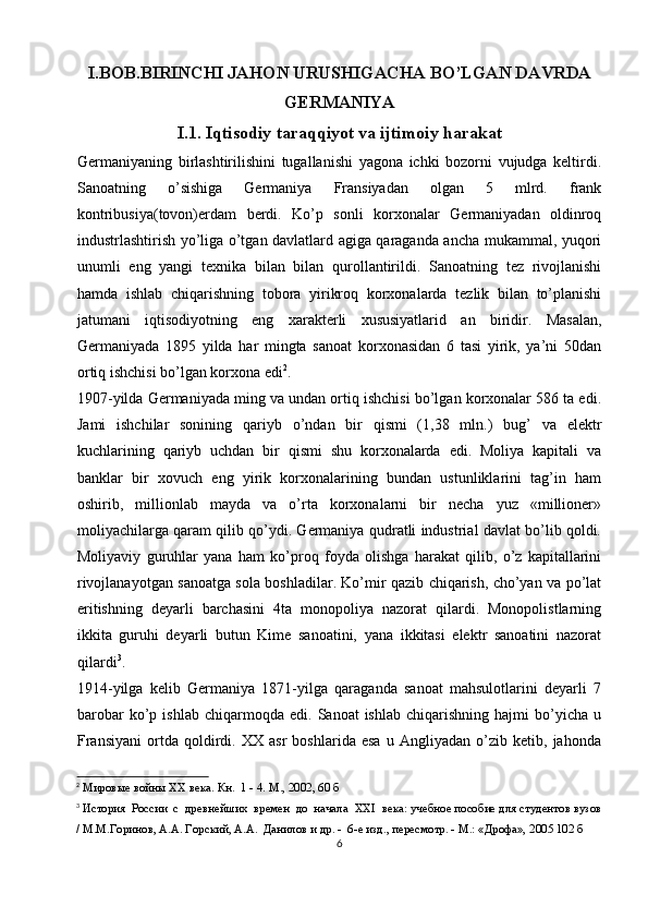 I.BOB.BIRINCHI JAHON URUSHIGACHA BO’LGAN DAVRDA
GERMANIYA
I.1. Iqtisodiy taraqqiyot va ijtimoiy harakat
Germaniyaning   birlashtirilishini   tugallanishi   yagona   ichki   bozorni   vujudga   keltirdi.
Sanoatning   o’sishiga   Germaniya   Fransiyadan   olgan   5   mlrd.   frank
kontribusiya(tovon)erdam   berdi.   Ko’p   sonli   korxonalar   Germaniyadan   oldinroq
industrlashtirish yo’liga o’tgan davlatlard agiga qaraganda ancha mukammal, yuqori
unumli   eng   yangi   texnika   bilan   bilan   qurollantirildi.   Sanoatning   tez   rivojlanishi
hamda   ishlab   chiqarishning   tobora   yirikroq   korxonalarda   tezlik   bilan   to’planishi
jatumani   iqtisodiyotning   eng   xarakterli   xususiyatlarid   an   biridir.   Masalan,
Germaniyada   1895   yilda   har   mingta   sanoat   korxonasidan   6   tasi   yirik,   ya’ni   50dan
ortiq ishchisi bo’lgan korxona edi 2
. 
1907-yilda Germaniyada ming va undan ortiq ishchisi bo’lgan korxonalar 586 ta edi.
Jami   ishchilar   sonining   qariyb   o’ndan   bir   qismi   (1,38   mln.)   bug’   va   elektr
kuchlarining   qariyb   uchdan   bir   qismi   shu   korxonalarda   edi.   Moliya   kapitali   va
banklar   bir   xovuch   eng   yirik   korxonalarining   bundan   ustunliklarini   tag’in   ham
oshirib,   millionlab   mayda   va   o’rta   korxonalarni   bir   necha   yuz   «millioner»
moliyachilarga qaram qilib qo’ydi. Germaniya qudratli industrial davlat bo’lib qoldi.
Moliyaviy   guruhlar   yana   ham   ko’proq   foyda   olishga   harakat   qilib,   o’z   kapitallarini
rivojlanayotgan sanoatga sola boshladilar. Ko’mir qazib chiqarish, cho’yan va po’lat
eritishning   deyarli   barchasini   4ta   monopoliya   nazorat   qilardi.   Monopolistlarning
ikkita   guruhi   deyarli   butun   Kime   sanoatini,   yana   ikkitasi   elektr   sanoatini   nazorat
qilardi 3
. 
1914-yilga   kelib   Germaniya   1871-yilga   qaraganda   sanoat   mahsulotlarini   deyarli   7
barobar   ko’p   ishlab   chiqarmoqda  edi.   Sanoat   ishlab   chiqarishning   hajmi   bo’yicha   u
Fransiyani   ortda   qoldirdi.   XX   asr   boshlarida   esa   u   Angliyadan   o’zib   ketib,   jahonda
2
 Мировые войны  XX  века. Кн.  1 - 4. М., 2002 , 60  б
3
 История  России  с  древнейших  времен  до  начала   XXI   века: учебное пособие для студентов вузов
/ М.М.Горинов, А.А. Горский, А.А.  Данилов и др. -  6-е изд., пересмотр. - М.: «Дрофа», 2005 102 б
6 