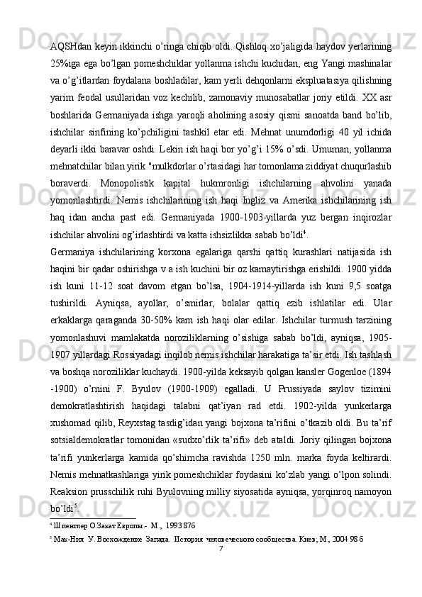 AQSHdan keyin ikkinchi o’ringa chiqib oldi. Qishloq xo’jaligida haydov yerlarining
25%iga ega bo’lgan pomeshchiklar yollanma ishchi kuchidan, eng Yangi mashinalar
va o’g’itlardan foydalana boshladilar, kam yerli dehqonlarni ekspluatasiya qilishning
yarim   feodal   usullaridan   voz   kechilib,   zamonaviy   munosabatlar   joriy   etildi.   XX   asr
boshlarida   Germaniyada   ishga   yaroqli   aholining   asosiy   qismi   sanoatda   band   bo’lib,
ishchilar   sinfining   ko’pchiligini   tashkil   etar   edi.   Mehnat   unumdorligi   40   yil   ichida
deyarli ikki baravar oshdi. Lekin ish haqi bor yo’g’i 15% o’sdi. Umuman, yollanma
mehnatchilar bilan yirik "mulkdorlar o’rtasidagi har tomonlama ziddiyat chuqurlashib
boraverdi.   Monopolistik   kapital   hukmronligi   ishchilarning   ahvolini   yanada
yomonlashtirdi.   Nemis   ishchilarining   ish   haqi   Ingliz   va   Amerika   ishchilarining   ish
haq   idan   ancha   past   edi.   Germaniyada   1900-1903-yillarda   yuz   bergan   inqirozlar
ishchilar ahvolini og’irlashtirdi va katta ishsizlikka sabab bo’ldi 4
. 
Germaniya   ishchilarining   korxona   egalariga   qarshi   qattiq   kurashlari   natijasida   ish
haqini bir qadar oshirishga v a ish kuchini bir oz kamaytirishga erishildi. 1900 yidda
ish   kuni   11-12   soat   davom   etgan   bo’lsa,   1904-1914-yillarda   ish   kuni   9,5   soatga
tushirildi.   Ayniqsa,   ayollar,   o’smirlar,   bolalar   qattiq   ezib   ishlatilar   edi.   Ular
erkaklarga   qaraganda   30-50%   kam   ish   haqi   olar   edilar.   Ishchilar   turmush   tarzining
yomonlashuvi   mamlakatda   noroziliklarning   o’sishiga   sabab   bo’ldi,   ayniqsa,   1905-
1907 yillardagi Rossiyadagi inqilob nemis ishchilar harakatiga ta’sir etdi. Ish tashlash
va boshqa noroziliklar kuchaydi. 1900-yilda keksayib qolgan kansler Gogenloe (1894
-1900)   o’rnini   F.   Byulov   (1900-1909)   egalladi.   U   Prussiyada   saylov   tizimini
demokratlashtirish   haqidagi   talabni   qat’iyan   rad   etdi.   1902-yilda   yunkerlarga
xushomad qilib, Reyxstag tasdig’idan yangi bojxona ta’rifini o’tkazib oldi. Bu ta’rif
sotsialdemokratlar   tomonidan   «sudxo’rlik   ta’rifi»   deb   ataldi.   Joriy   qilingan   bojxona
ta’rifi   yunkerlarga   kamida   qo’shimcha   ravishda   1250   mln.   marka   foyda   keltirardi.
Nemis mehnatkashlariga yirik pomeshchiklar foydasini ko’zlab yangi o’lpon solindi.
Reaksion prusschilik ruhi Byulovning milliy siyosatida ayniqsa, yorqinroq namoyon
bo’ldi 5
. 
4
 Шпенглер О.Закат Европы.-  М.,  1993 87б
5
 Мак-Нил  У. Восхождение  Запада.  История  человеческого сооб щества. Киев; М., 2004 98 б
7