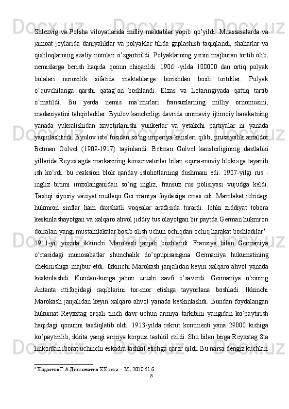 Shlezvig   va   Polsha   viloyatlarida   milliy   maktablar   yopib   qo’yildi.   Muassasalarda   va
jamoat   joylarida   daniyaliklar   va   polyaklar   tilida   gaplashish   taqiqlandi,   shaharlar   va
qishloqlarning azaliy nomlari o’zgartirildi. Polyaklarning yerini majburan tortib olib,
nemislarga   berish   haqida   qonun   chiqarildi.   1906   -yilda   100000   dan   ortiq   polyak
bolalari   norozilik   sifatida   maktablarga   borishdan   bosh   tortdilar.   Polyak
o’quvchilariga   qarshi   qatag’on   boshlandi.   Elzas   va   Lotaringiyada   qattiq   tartib
o’rnatildi.   Bu   yerda   nemis   ma’murlari   fransuzlarning   milliy   ornomusini,
madaniyatini tahqirladilar. Byulov kanelerligi davrida ommaviy ijtimoiy harakatning
yanada   yuksalishidan   xavotirlanishi   yunkerlar   va   yetakchi   partiyalar   ni   yanada
yaqinlashtirdi. Byulov iste’fosidan so’ng imperiya kansleri qilib, prussiyalik amaldor
Betman   Golvel   (1909-1917)   tayinlandi.   Betman   Golvel   kanslerligining   dastlabki
yillarida Reyxstagda markazning konservatorlar bilan «qora-moviy bloki»ga tayanib
ish   ko’rdi.   bu   reaksion   blok   qanday   islohotlarning   dushmani   edi.   1907-yilgi   rus   -
ingliz   bitimi   imzolanganidan   so’ng   ingliz,   fransuz   rus   polisiyasi   vujudga   keldi.
Tashqi  siyosiy   vaziyat   mutlaqo  Ger  maniya  foydasiga  emas  edi.  Mamlakat   ichidagi
hukmron   sinflar   ham   daxshatli   voqealar   arafasida   turardi.   Ichki   ziddiyat   tobora
keskinlashayotgan va xalqaro ahvol jiddiy tus olayotgan bir paytda German hukmron
doiralari yangi mustamlakalar bosib olish uchun ochiqdan-ochiq harakat boshladilar 6
.
1911-yil   yozida   ikkinchi   Marokash   janjali   boshlandi.   Fransiya   bilan   Germaniya
o’rtasidagi   munosabatlar   shunchalik   do’qpupisasigina   Germaniya   hukumatining
chekinishiga   majbur  etdi.  Ikkinchi   Marokash   janjalidan  keyin  xalqaro  ahvol   yanada
keskinlashdi.   Kundan-kunga   jahon   urushi   xavfi   o’saverdi.   Germaniya   o’zining
Antanta   ittifoqidagi   raqiblarini   tor-mor   etishga   tayyorlana   boshladi.   Ikkinchi
Marokash   janjalidan   keyin  xalqaro   ahvol   yanada   keskinlashdi.   Bundan   foydalangan
hukumat   Reyxstag   orqali   tinch   davr   uchun   armiya   tarkibini   yangidan   ko’paytirish
haqidagi   qonunni   tasdiqlatib   oldi.   1913-yilda   rekrut   kontinenti   yana   29000   kishiga
ko’paytirilib, ikkita yangi armiya korpusi tashkil etildi. Shu bilan birga Reyxstag 8ta
linkordan iborat uchinchi eskadra tashkil etishga qaror qildi. Bu narsa dengiz kuchlari
6
 Хидаятов Г.А.Дипломатия XX века. - М., 2010 51 б
8 