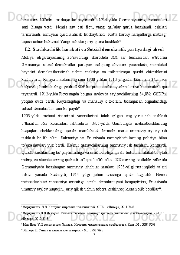 harajatini   107mln.   markaga   ko’paytirardi 7
.   1914-yilda   Germaniyaning   dretnoutlari
soni   21taga   yetdi.   Nemis   suv   osti   floti,   yangi   qal’alar   qurila   boshlandi,   eskilari
ta’mirlandi,   armiyani   qurollantirish   kuchaytirildi.   Katta   harbiy   harajatlarga   mablag’
topish uchun hukumat Yangi soliklar joriy qilina boshladi 8
.
I.2. Stachkachilik harakati va Sotsial demokratik partiyadagi ahvol
Moliya   oligarxiyasining   zo’ravonligi   sharoitida   XX   asr   boshlaridan   e’tiboran
Germaniya   sotsial-demokratlar   partiyasi   xalqning   ahvolini   yaxshilash,   mamlakat
hayotini   demokratlashtirish   uchun   reaksiya   va   militarizmga   qarshi   chiqishlarini
kuchaytirdi. Partiya a’zolarining soni 1900-yildan 1913-yilgacha taxminan 3 baravar
ko’payib, 1 mln. kishiga yetdi. GSDP ko’proq kasaba uyushmalari va kooperatorlarga
tayanardi. 1912-yilda Reyxstagda bolgan saylovda saylovchilarning 34,8%i GSDPni
yoqlab   ovoz   berdi.   Reyxstagdagi   va   mahalliy   o’z-o’zini   boshqarish   organlaridagi
sotsial-demokratlar soni ko’paydi 9
. 
1905-yilda   mehnat   sharoitini   yaxshilashni   talab   qilgan   eng   yirik   ish   tashlash
o’tkazildi.   Rur   konchilari   ishtirokida   1906-yilda   Gamburgda   mehnatkashlarning
huquqlari   cheklanishiga   qarshi   mamlakatda   birinchi   marta   ommaviy-siyosiy   ish
tashlash   bo’lib   o’tdi.   Saksoniya   va   Prussiyada   namoyishchilarning   polisiya   bilan
to’qnashuvlari   yuz   berdi.   Ko’mir   qazuvchilarning   ommaviy   ish   tashlashi   kengaydi.
Qurolli kuchlarning ko’paytirilishiga va urush xavfiga qarshi butun mamlakat bo’ylab
miting va stachkalarning qudratli to’lqini bo’lib o’tdi. XX asrning dastlabki yillarida
Germaniyada   boshlangan   ommaviy   ishchilar   harakati   1905-yilgi   rus   inqilobi   ta’siri
ostida   yanada   kuchayib,   1914   yilgi   jahon   urushiga   qadar   tugatildi.   Nemis
mehnatkashlari   monarxiya   asoratiga   qarshi   demokratiyani   kengaytirish,   Prussiyada
umumiy saylov huquqini joriy qilish uchun tobora keskinroq kurash olib bordilar 10
. 
7
 Фортунатов  В.В. История  мировых  цивилизаций.  СПб.:  «Питер», 2011 74 б
8
 Фортунатов В.В.История: Учебное пособие. Стандарт третьего поколения. Для бакалавров. - СПб.:  
«Питер», 2012 31 б
9
 Мак-Нил  У. Восхождение  Запада.  История  человеческого сооб щества. Киев; М., 2004 90 б
10
 Ясперс К. Смысл и назначение истории. - М.,  1991 76 б
9 