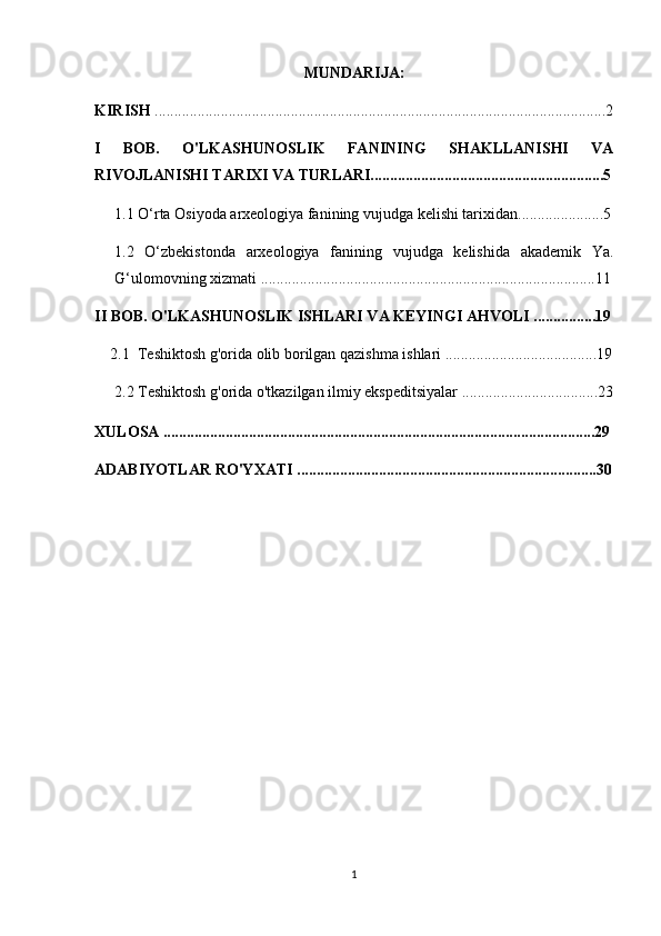 MUNDARIJA:
KIRISH  ....................................................................................................................2
I   BOB.   O'LKASHUNOSLIK   FANINING   SHAKLLANISHI   VA
RIVOJLANISHI TARIXI VA TURLARI............................................................5
1.1  O‘rta Osiyoda arxeologiya fanining vujudga kelishi tarixidan ......................5
1.2   O‘zbekistonda   arxeologiya   fanining   vujudga   kelishida   akademik   Ya.
G‘ulomovning xizmati   .......................................................................... ............11
II BOB. O'LKASHUNOSLIK ISHLARI VA KEYINGI AHVOLI ................19
2.1    Teshiktosh g'orida olib borilgan qazishma ishlari  .......................................19
2.2  Teshiktosh g'orida o'tkazilgan ilmiy ekspeditsiyalar .... ....... ........................23
XULOSA ...............................................................................................................29
ADABIYOTLAR RO'YXATI .............................................................................30
1 