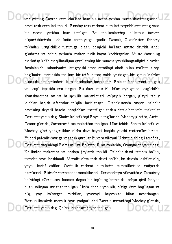 vodiysining   Qayroq   qum   cho‘lida   ham   bir   necha   yerdan   muste   davrining   ashell
davri tosh qurollari topildi. Bunday tosh mehnat qurollari respublikamizning yana
bir   necha   yeridan   ham   topilgan.   Bu   topilmalarning   o‘lkamiz   tarixini
o‘rganishimizda   juda   katta   ahamiyatga   egadir.   Demak,   O‘zbekiston   ibtidoiy
to‘dadan   urug‘chilik   tuzumiga   o‘tish   bosqichi   bo‘lgan   muste   davrida   aholi
g‘orlarda   va   ochiq   yerlarda   makon   tutib   hayot   kechirganlar.   Muste   davrining
oxirlariga kelib ov qilinadigan qurollarning bir muncha yaxshilanganligini olovdan
foydalanish   imkoniyatini   kengayishi   uzoq   atrofdagi   aholi   bilan   ma’lum   aloqa
bog‘lanishi   natijasida   ma’lum   bir   toifa   o‘troq   xolda   yashagan   bir   guruh   kishilar
o‘rtasida   qon-qarindoshlik   munosabatlari   boshlanadi.   Bolalar   faqat   onani   tanigan
va   urug‘   tepasida   ona   turgan.   Bu   davr   tarix   tili   bilan   aytilganda   urug‘chilik
shartsharoitida   ov   va   baliqchilik   mahsulotlari   ko‘payib   borgan,   g‘ayri   tabiiy
kuchlar   haqida   afsonalar   to‘qila   boshlangan.   O‘zbekistonda   yuqori   paleolit
davrining   deyarli   barcha   bosqichlari   manzilgohlaridan   darak   beruvchi   makonlar
Toshkent yaqinidagi Shoim ko‘prikdagi Boysun tog‘larida, Machay g‘orida, Amir
Temur   g‘orida,   Samarqand   makonlaridan   topilgan.   Ular   ichida   Shoim   ko‘prik   va
Machay   g‘ori   yodgorliklari   o‘sha   davr   hayoti   haqida   yaxshi   materiallar   beradi.
Yuqori paleolit davriga xos tosh qurollar Buxoro viloyati Uchtut qishlog‘i atrofida,
Toshkent yaqinidagi Bo‘zsuv I va Bo‘zsuv II makonlarida, Oxangaron yaqinidagi
Ko‘lbuloq   makonida   va   boshqa   joylarda   topildi.   Paleolit   davri   tamom   bo‘lib,
mezolit   davri   boshlandi.   Mezolit   o‘rta   tosh   davri   bo‘lib,   bu   davrda   kishilar   o‘q,
yoyni   kashf   etdilar.   Ovchilik   mehnat   qurollarini   takomillashuvi   natijasida
osonlashdi. Birinchi marotaba it xonakilashdi. Surxondaryo viloyatidagi Zarautsoy
bo‘yidagi   «Zarautsoy   kamar»   degan   bir   tog‘ning   kamarida   toshga   qizil   bo‘yoq
bilan   solingan   sur’atlar   topilgan.   Unda   chodir   yopinib,   o‘ziga   dum   bog‘lagan   va
o‘q,   yoy   ko‘targan   ovchilar,   yovvoyi   hayvonlar   bilan   tasvirlangan.
Respublikamizda mezolit davri yodgorliklari Boysun tumanidagi Mochay g‘orida,
Toshkent yaqinidagi Qo‘shilish degan joyda topilgan. 
10 