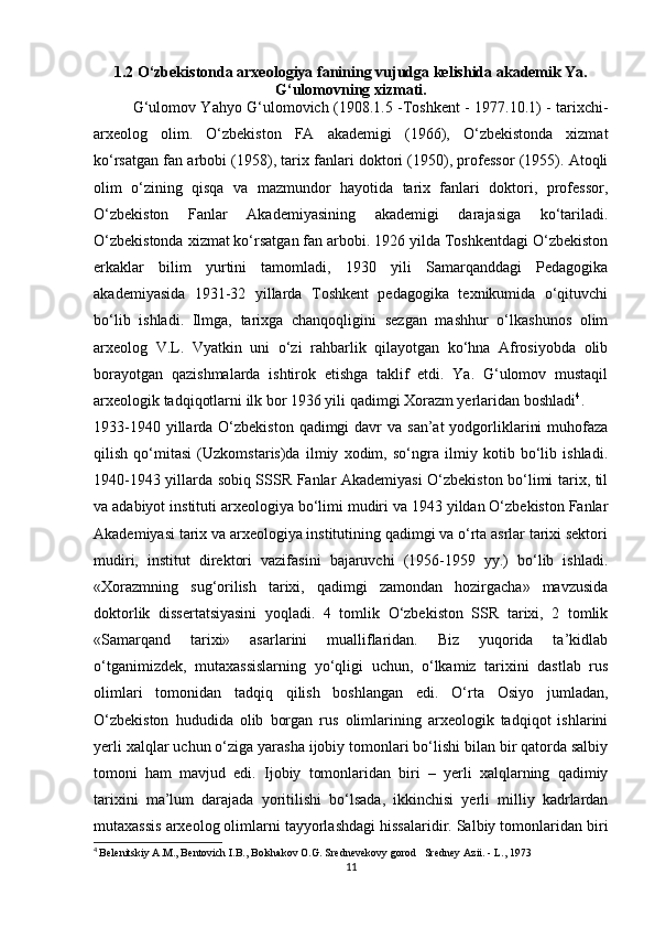 1.2 O‘zbekistonda arxeologiya fanining vujudga kelishida akademik Ya.
G‘ulomovning xizmati.
G‘ulomov Yahyo G‘ulomovich (1908.1.5 -Toshkent - 1977.10.1) - tarixchi-
arxeolog   olim.   O‘zbekiston   FA   akademigi   (1966),   O‘zbekistonda   xizmat
ko‘rsatgan fan arbobi (1958), tarix fanlari doktori (1950), professor (1955). Atoqli
olim   o‘zining   qisqa   va   mazmundor   hayotida   tarix   fanlari   doktori,   professor,
O‘zbekiston   Fanlar   Akademiyasining   akademigi   darajasiga   ko‘tariladi.
O‘zbekistonda xizmat ko‘rsatgan fan arbobi. 1926 yilda Toshkentdagi O‘zbekiston
erkaklar   bilim   yurtini   tamomladi,   1930   yili   Samarqanddagi   Pedagogika
akademiyasida   1931-32   yillarda   Toshkent   pedagogika   texnikumida   o‘qituvchi
bo‘lib   ishladi.   Ilmga,   tarixga   chanqoqligini   sezgan   mashhur   o‘lkashunos   olim
arxeolog   V.L.   Vyatkin   uni   o‘zi   rahbarlik   qilayotgan   ko‘hna   Afrosiyobda   olib
borayotgan   qazishmalarda   ishtirok   etishga   taklif   etdi.   Ya.   G‘ulomov   mustaqil
arxeologik tadqiqotlarni ilk bor 1936 yili qadimgi Xorazm yerlaridan boshladi 4
.
1933-1940 yillarda O‘zbekiston qadimgi  davr  va san’at  yodgorliklarini  muhofaza
qilish   qo‘mitasi   (Uzkomstaris)da   ilmiy   xodim,   so‘ngra   ilmiy   kotib   bo‘lib   ishladi.
1940-1943 yillarda sobiq SSSR Fanlar Akademiyasi O‘zbekiston bo‘limi tarix, til
va adabiyot instituti arxeologiya bo‘limi mudiri va 1943 yildan O‘zbekiston Fanlar
Akademiyasi tarix va arxeologiya institutining qadimgi va o‘rta asrlar tarixi sektori
mudiri,   institut   direktori   vazifasini   bajaruvchi   (1956-1959   yy.)   bo‘lib   ishladi.
«Xorazmning   sug‘orilish   tarixi,   qadimgi   zamondan   hozirgacha»   mavzusida
doktorlik   dissertatsiyasini   yoqladi.   4   tomlik   O‘zbekiston   SSR   tarixi,   2   tomlik
«Samarqand   tarixi»   asarlarini   mualliflaridan.   Biz   yuqorida   ta’kidlab
o‘tganimizdek,   mutaxassislarning   yo‘qligi   uchun,   o‘lkamiz   tarixini   dastlab   rus
olimlari   tomonidan   tadqiq   qilish   boshlangan   edi.   O‘rta   Osiyo   jumladan,
O‘zbekiston   hududida   olib   borgan   rus   olimlarining   arxeologik   tadqiqot   ishlarini
yerli xalqlar uchun o‘ziga yarasha ijobiy tomonlari bo‘lishi bilan bir qatorda salbiy
tomoni   ham   mavjud   edi.   Ijobiy   tomonlaridan   biri   –   yerli   xalqlarning   qadimiy
tarixini   ma’lum   darajada   yoritilishi   bo‘lsada,   ikkinchisi   yerli   milliy   kadrlardan
mutaxassis arxeolog olimlarni tayyorlashdagi hissalaridir. Salbiy tomonlaridan biri
4
  Belenitskiy A.M., Bentovich I.B., Bolshakov O.G. Srednevekovy gorod   Sredney Azii. - L., 1973
11 