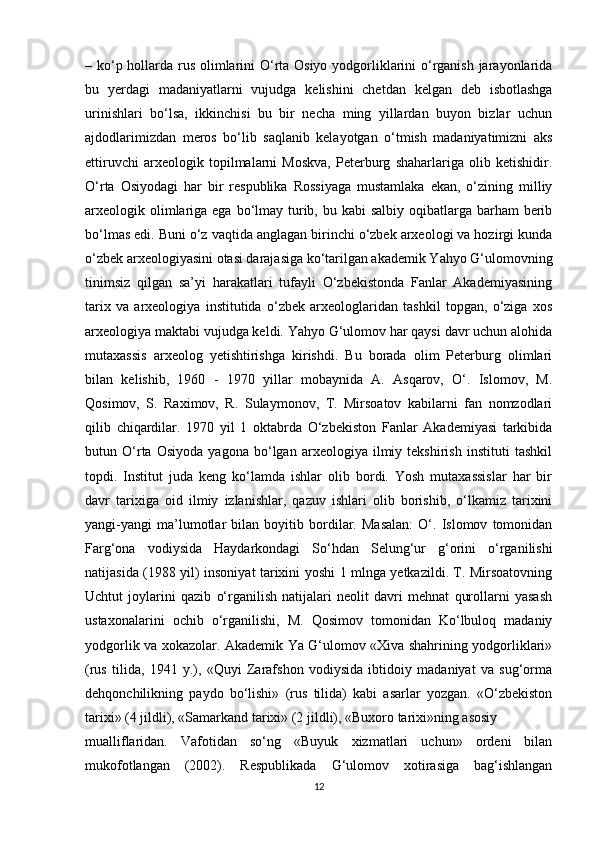 – ko‘p hollarda rus olimlarini  O‘rta Osiyo yodgorliklarini  o‘rganish jarayonlarida
bu   yerdagi   madaniyatlarni   vujudga   kelishini   chetdan   kelgan   deb   isbotlashga
urinishlari   bo‘lsa,   ikkinchisi   bu   bir   necha   ming   yillardan   buyon   bizlar   uchun
ajdodlarimizdan   meros   bo‘lib   saqlanib   kelayotgan   o‘tmish   madaniyatimizni   aks
ettiruvchi   arxeologik   topilmalarni   Moskva,   Peterburg   shaharlariga   olib   ketishidir.
O‘rta   Osiyodagi   har   bir   respublika   Rossiyaga   mustamlaka   ekan,   o‘zining   milliy
arxeologik olimlariga ega bo‘lmay turib, bu kabi  salbiy  oqibatlarga barham  berib
bo‘lmas edi. Buni o‘z vaqtida anglagan birinchi o‘zbek arxeologi va hozirgi kunda
o‘zbek arxeologiyasini otasi darajasiga ko‘tarilgan akademik Yahyo G‘ulomovning
tinimsiz   qilgan   sa’yi   harakatlari   tufayli   O‘zbekistonda   Fanlar   Akademiyasining
tarix   va   arxeologiya   institutida   o‘zbek   arxeologlaridan   tashkil   topgan,   o‘ziga   xos
arxeologiya maktabi vujudga keldi. Yahyo G‘ulomov har qaysi davr uchun alohida
mutaxassis   arxeolog   yetishtirishga   kirishdi.   Bu   borada   olim   Peterburg   olimlari
bilan   kelishib,   1960   -   1970   yillar   mobaynida   A.   Asqarov,   O‘.   Islomov,   M.
Qosimov,   S.   Raximov,   R.   Sulaymonov,   T.   Mirsoatov   kabilarni   fan   nomzodlari
qilib   chiqardilar.   1970   yil   1   oktabrda   O‘zbekiston   Fanlar   Akademiyasi   tarkibida
butun   O‘rta   Osiyoda   yagona   bo‘lgan   arxeologiya   ilmiy   tekshirish   instituti   tashkil
topdi.   Institut   juda   keng   ko‘lamda   ishlar   olib   bordi.   Yosh   mutaxassislar   har   bir
davr   tarixiga   oid   ilmiy   izlanishlar,   qazuv   ishlari   olib   borishib,   o‘lkamiz   tarixini
yangi-yangi   ma’lumotlar   bilan   boyitib   bordilar.   Masalan:   O‘.   Islomov   tomonidan
Farg‘ona   vodiysida   Haydarkondagi   So‘hdan   Selung‘ur   g‘orini   o‘rganilishi
natijasida (1988 yil) insoniyat tarixini yoshi 1 mlnga yetkazildi. T. Mirsoatovning
Uchtut   joylarini   qazib   o‘rganilish   natijalari   neolit   davri   mehnat   qurollarni   yasash
ustaxonalarini   ochib   o‘rganilishi,   M.   Qosimov   tomonidan   Ko‘lbuloq   madaniy
yodgorlik va xokazolar. Akademik Ya G‘ulomov «Xiva shahrining yodgorliklari»
(rus   tilida,   1941   y.),   «Quyi   Zarafshon   vodiysida   ibtidoiy   madaniyat   va   sug‘orma
dehqonchilikning   paydo   bo‘lishi»   (rus   tilida)   kabi   asarlar   yozgan.   «O‘zbekiston
tarixi» (4 jildli), «Samarkand tarixi» (2 jildli), «Buxoro tarixi»ning asosiy
mualliflaridan.   Vafotidan   so‘ng   «Buyuk   xizmatlari   uchun»   ordeni   bilan
mukofotlangan   (2002).   Respublikada   G‘ulomov   xotirasiga   bag‘ishlangan
12 