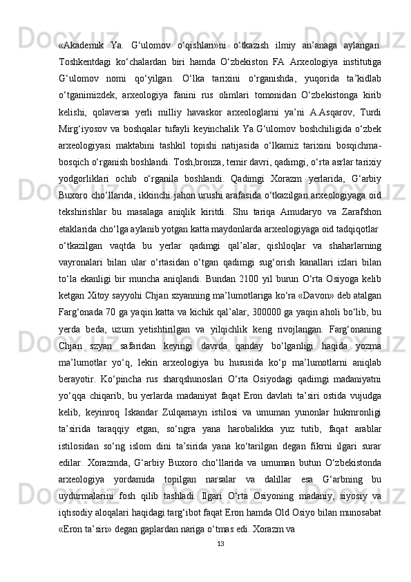 «Akademik   Ya.   G‘ulomov   o‘qishlari»ni   o‘tkazish   ilmiy   an’anaga   aylangan.
Toshkentdagi   ko‘chalardan   biri   hamda   O‘zbekiston   FA   Arxeologiya   institutiga
G‘ulomov   nomi   qo‘yilgan.   O‘lka   tarixini   o‘rganishda,   yuqorida   ta’kidlab
o‘tganimizdek,   arxeologiya   fanini   rus   olimlari   tomonidan   O‘zbekistonga   kirib
kelishi,   qolaversa   yerli   milliy   havaskor   arxeologlarni   ya’ni   A.Asqarov,   Turdi
Mirg‘iyosov   va   boshqalar   tufayli   keyinchalik   Ya.G‘ulomov   boshchiligida   o‘zbek
arxeologiyasi   maktabini   tashkil   topishi   natijasida   o‘lkamiz   tarixini   bosqichma-
bosqich o‘rganish boshlandi. Tosh,bronza, temir davri, qadimgi, o‘rta asrlar tarixiy
yodgorliklari   ochib   o‘rganila   boshlandi.   Qadimgi   Xorazm   yerlarida,   G‘arbiy
Buxoro cho‘llarida, ikkinchi  jahon urushi  arafasida o‘tkazilgan arxeologiyaga oid
tekshirishlar   bu   masalaga   aniqlik   kiritdi.   Shu   tariqa   Amudaryo   va   Zarafshon
etaklarida cho‘lga aylanib yotgan katta maydonlarda arxeologiyaga oid tadqiqotlar
o‘tkazilgan   vaqtda   bu   yerlar   qadimgi   qal’alar,   qishloqlar   va   shaharlarning
vayronalari   bilan   ular   o‘rtasidan   o‘tgan   qadimgi   sug‘orish   kanallari   izlari   bilan
to‘la   ekanligi   bir   muncha   aniqlandi.   Bundan   2100   yil   burun   O‘rta   Osiyoga   kelib
ketgan Xitoy sayyohi Chjan szyanning ma’lumotlariga ko‘ra «Davon» deb atalgan
Farg‘onada 70 ga yaqin katta va kichik qal’alar, 300000 ga yaqin aholi bo‘lib, bu
yerda   beda,   uzum   yetishtirilgan   va   yilqichlik   keng   rivojlangan.   Farg‘onaning
Chjan   szyan   safaridan   keyingi   davrda   qanday   bo‘lganligi   haqida   yozma
ma’lumotlar   yo‘q,   lekin   arxeologiya   bu   hususida   ko‘p   ma’lumotlarni   aniqlab
berayotir.   Ko‘pincha   rus   sharqshunoslari   O‘rta   Osiyodagi   qadimgi   madaniyatni
yo‘qqa   chiqarib,   bu   yerlarda   madaniyat   faqat   Eron   davlati   ta’siri   ostida   vujudga
kelib,   keyinroq   Iskandar   Zulqarnayn   istilosi   va   umuman   yunonlar   hukmronligi
ta’sirida   taraqqiy   etgan,   so‘ngra   yana   harobalikka   yuz   tutib,   faqat   arablar
istilosidan   so‘ng   islom   dini   ta’sirida   yana   ko‘tarilgan   degan   fikrni   ilgari   surar
edilar.   Xorazmda,   G‘arbiy   Buxoro   cho‘llarida   va   umuman   butun   O‘zbekistonda
arxeologiya   yordamida   topilgan   narsalar   va   dalillar   esa   G‘arbning   bu
uydurmalarini   fosh   qilib   tashladi.   Ilgari   O‘rta   Osiyoning   madaniy,   siyosiy   va
iqtisodiy aloqalari haqidagi targ‘ibot faqat Eron hamda Old Osiyo bilan munosabat
«Eron ta’siri» degan gaplardan nariga o‘tmas edi. Xorazm va
13 