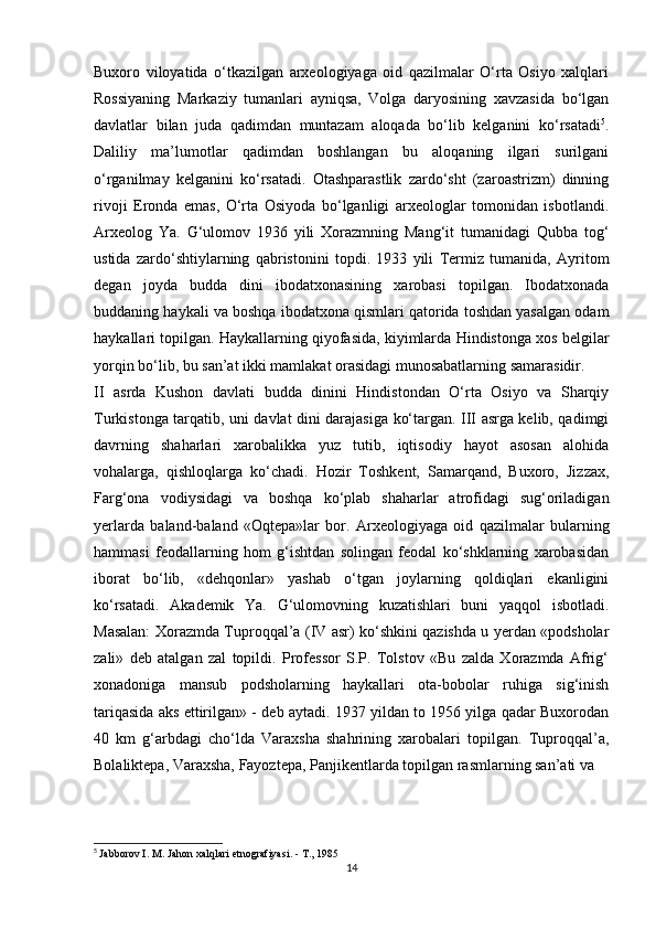 Buxoro   viloyatida   o‘tkazilgan   arxeologiyaga   oid   qazilmalar   O‘rta   Osiyo   xalqlari
Rossiyaning   Markaziy   tumanlari   ayniqsa,   Volga   daryosining   xavzasida   bo‘lgan
davlatlar   bilan   juda   qadimdan   muntazam   aloqada   bo‘lib   kelganini   ko‘rsatadi 5
.
Daliliy   ma’lumotlar   qadimdan   boshlangan   bu   aloqaning   ilgari   surilgani
o‘rganilmay   kelganini   ko‘rsatadi.   Otashparastlik   zardo‘sht   (zaroastrizm)   dinning
rivoji   Eronda   emas,   O‘rta   Osiyoda   bo‘lganligi   arxeologlar   tomonidan   isbotlandi.
Arxeolog   Ya.   G‘ulomov   1936   yili   Xorazmning   Mang‘it   tumanidagi   Qubba   tog‘
ustida   zardo‘shtiylarning   qabristonini   topdi.   1933   yili   Termiz   tumanida,   Ayritom
degan   joyda   budda   dini   ibodatxonasining   xarobasi   topilgan.   Ibodatxonada
buddaning haykali va boshqa ibodatxona qismlari qatorida toshdan yasalgan odam
haykallari topilgan. Haykallarning qiyofasida, kiyimlarda Hindistonga xos belgilar
yorqin bo‘lib, bu san’at ikki mamlakat orasidagi munosabatlarning samarasidir.
II   asrda   Kushon   davlati   budda   dinini   Hindistondan   O‘rta   Osiyo   va   Sharqiy
Turkistonga tarqatib, uni davlat dini darajasiga ko‘targan. III asrga kelib, qadimgi
davrning   shaharlari   xarobalikka   yuz   tutib,   iqtisodiy   hayot   asosan   alohida
vohalarga,   qishloqlarga   ko‘chadi.   Hozir   Toshkent,   Samarqand,   Buxoro,   Jizzax,
Farg‘ona   vodiysidagi   va   boshqa   ko‘plab   shaharlar   atrofidagi   sug‘oriladigan
yerlarda   baland-baland   «Oqtepa»lar   bor.   Arxeologiyaga   oid   qazilmalar   bularning
hammasi   feodallarning   hom   g‘ishtdan   solingan   feodal   ko‘shklarning   xarobasidan
iborat   bo‘lib,   «dehqonlar»   yashab   o‘tgan   joylarning   qoldiqlari   ekanligini
ko‘rsatadi.   Akademik   Ya.   G‘ulomovning   kuzatishlari   buni   yaqqol   isbotladi.
Masalan: Xorazmda Tuproqqal’a (IV asr) ko‘shkini qazishda u yerdan «podsholar
zali»   deb   atalgan   zal   topildi.   Professor   S.P.   Tolstov   «Bu   zalda   Xorazmda   Afrig‘
xonadoniga   mansub   podsholarning   haykallari   ota-bobolar   ruhiga   sig‘inish
tariqasida aks ettirilgan» - deb aytadi. 1937 yildan to 1956 yilga qadar Buxorodan
40   km   g‘arbdagi   cho‘lda   Varaxsha   shahrining   xarobalari   topilgan.   Tuproqqal’a,
Bolaliktepa, Varaxsha, Fayoztepa, Panjikentlarda topilgan rasmlarning san’ati va
5
  Jabborov I. M. Jahon xalqlari etnografiyasi. - T., 1985
14 