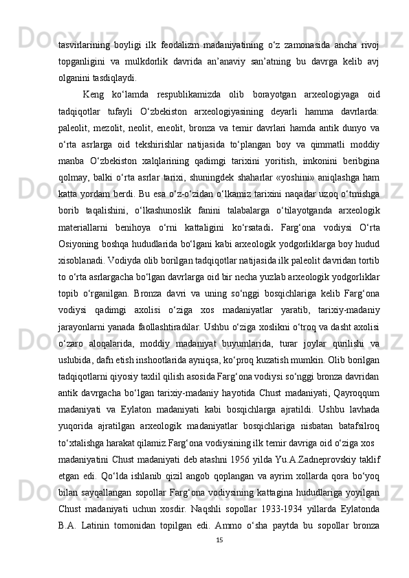 tasvirlarining   boyligi   ilk   feodalizm   madaniyatining   o‘z   zamonasida   ancha   rivoj
topganligini   va   mulkdorlik   davrida   an’anaviy   san’atning   bu   davrga   kelib   avj
olganini tasdiqlaydi.
Keng   ko‘lamda   respublikamizda   olib   borayotgan   arxeologiyaga   oid
tadqiqotlar   tufayli   O‘zbekiston   arxeologiyasining   deyarli   hamma   davrlarda:
paleolit,   mezolit,   neolit,   eneolit,   bronza   va   temir   davrlari   hamda   antik   dunyo   va
o‘rta   asrlarga   oid   tekshirishlar   natijasida   to‘plangan   boy   va   qimmatli   moddiy
manba   O‘zbekiston   xalqlarining   qadimgi   tarixini   yoritish,   imkonini   beribgina
qolmay,   balki   o‘rta   asrlar   tarixi,   shuningdek   shaharlar   «yoshini»   aniqlashga   ham
katta yordam  berdi. Bu  esa  o‘z-o‘zidan  o‘lkamiz tarixini  naqadar  uzoq o‘tmishga
borib   taqalishini,   o‘lkashunoslik   fanini   talabalarga   o‘tilayotganda   arxeologik
materiallarni   benihoya   o‘rni   kattaligini   ko‘rsatadi .   Farg‘ona   vodiysi   O‘rta
Osiyoning boshqa hududlarida bo‘lgani kabi arxeologik yodgorliklarga boy hudud
xisoblanadi. Vodiyda olib borilgan tadqiqotlar natijasida ilk paleolit davridan tortib
to o‘rta asrlargacha bo‘lgan davrlarga oid bir necha yuzlab arxeologik yodgorliklar
topib   o‘rganilgan.   Bronza   davri   va   uning   so‘nggi   bosqichlariga   kelib   Farg‘ona
vodiysi   qadimgi   axolisi   o‘ziga   xos   madaniyatlar   yaratib,   tarixiy-madaniy
jarayonlarni yanada faollashtiradilar. Ushbu o‘ziga xoslikni o‘troq va dasht axolisi
o‘zaro   aloqalarida,   moddiy   madaniyat   buyumlarida,   turar   joylar   qurilishi   va
uslubida, dafn etish inshootlarida ayniqsa, ko‘proq kuzatish mumkin. Olib borilgan
tadqiqotlarni qiyosiy taxlil qilish asosida Farg‘ona vodiysi so‘nggi bronza davridan
antik   davrgacha   bo‘lgan   tarixiy-madaniy   hayotida   Chust   madaniyati,   Qayroqqum
madaniyati   va   Eylaton   madaniyati   kabi   bosqichlarga   ajratildi.   Ushbu   lavhada
yuqorida   ajratilgan   arxeologik   madaniyatlar   bosqichlariga   nisbatan   batafsilroq
to‘xtalishga harakat qilamiz.Farg‘ona vodiysining ilk temir davriga oid o‘ziga xos
madaniyatini Chust madaniyati deb atashni 1956 yilda Yu.A.Zadneprovskiy taklif
etgan   edi.   Qo‘lda   ishlanib   qizil   angob   qoplangan   va   ayrim   xollarda   qora   bo‘yoq
bilan   sayqallangan   sopollar   Farg‘ona   vodiysining   kattagina   hududlariga   yoyilgan
Chust   madaniyati   uchun   xosdir.   Naqshli   sopollar   1933-1934   yillarda   Eylatonda
B.A.   Latinin   tomonidan   topilgan   edi.   Ammo   o‘sha   paytda   bu   sopollar   bronza
15 