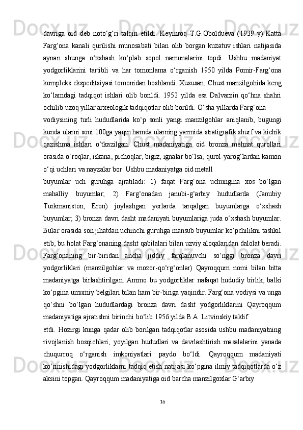 davriga   oid   deb   noto‘g‘ri   talqin   etildi.   Keyinroq   T.G.Oboldueva   (1939   y)   Katta
Farg‘ona   kanali   qurilishi   munosabati   bilan   olib   borgan   kuzatuv   ishlari   natijasida
aynan   shunga   o‘xshash   ko‘plab   sopol   namunalarini   topdi.   Ushbu   madaniyat
yodgorliklarini   tartibli   va   har   tomonlama   o‘rganish   1950   yilda   Pomir-Farg‘ona
kompleks ekspeditsiyasi tomonidan boshlandi. Xususan, Chust manzilgohida keng
ko‘lamdagi   tadqiqot   ishlari   olib   borildi.   1952   yilda   esa   Dalvarzin   qo‘hna   shahri
ochilib uzoq yillar arxeologik tadqiqotlar olib borildi. O‘sha yillarda Farg‘ona
vodiysining   turli   hududlarida   ko‘p   sonli   yangi   manzilgohlar   aniqlanib,   bugungi
kunda ularni soni 100ga yaqin hamda ularning yarmida stratigrafik shurf va kichik
qazishma   ishlari   o‘tkazilgan.   Chust   madaniyatiga   oid   bronza   mehnat   qurollari
orasida o‘roqlar, iskana, pichoqlar, bigiz, ignalar bo‘lsa, qurol-yarog‘lardan kamon
o‘qi uchlari va nayzalar bor. Ushbu madaniyatga oid metall
buyumlar   uch   guruhga   ajratiladi:   1)   faqat   Farg‘ona   uchungina   xos   bo‘lgan
mahalliy   buyumlar;   2)   Farg‘onadan   janubi-g‘arbiy   hududlarda   (Janubiy
Turkmaniston,   Eron)   joylashgan   yerlarda   tarqalgan   buyumlarga   o‘xshash
buyumlar; 3) bronza davri dasht madaniyati buyumlariga juda o‘xshash buyumlar.
Bular orasida son jihatdan uchinchi guruhga mansub buyumlar ko‘pchilikni tashkil
etib, bu holat Farg‘onaning dasht qabilalari bilan uzviy aloqalaridan dalolat beradi.
Farg‘onaning   bir-biridan   ancha   jiddiy   farqlanuvchi   so‘nggi   bronza   davri
yodgorliklari   (manzilgohlar   va   mozor-qo‘rg‘onlar)   Qayroqqum   nomi   bilan   bitta
madaniyatga   birlashtirilgan.   Ammo   bu   yodgorliklar   nafaqat   hududiy   birlik,   balki
ko‘pgina umumiy belgilari bilan ham bir-biriga yaqindir. Farg‘ona vodiysi va unga
qo‘shni   bo‘lgan   hududlardagi   bronza   davri   dasht   yodgorliklarini   Qayroqqum
madaniyatiga ajratishni birinchi bo‘lib 1956 yilda B.A. Litvinskiy taklif
etdi.   Hozirgi   kunga   qadar   olib   borilgan   tadqiqotlar   asosida   ushbu   madaniyatning
rivojlanish   bosqichlari,   yoyilgan   hududlari   va   davrlashtirish   masalalarini   yanada
chuqurroq   o‘rganish   imkoniyatlari   paydo   bo‘ldi.   Qayroqqum   madaniyati
ko‘rinishidagi yodgorliklarni tadqiq etish natijasi ko‘pgina ilmiy tadqiqotlarda o‘z
aksini topgan. Qayroqqum madaniyatiga oid barcha manzilgoxlar G‘arbiy
16 