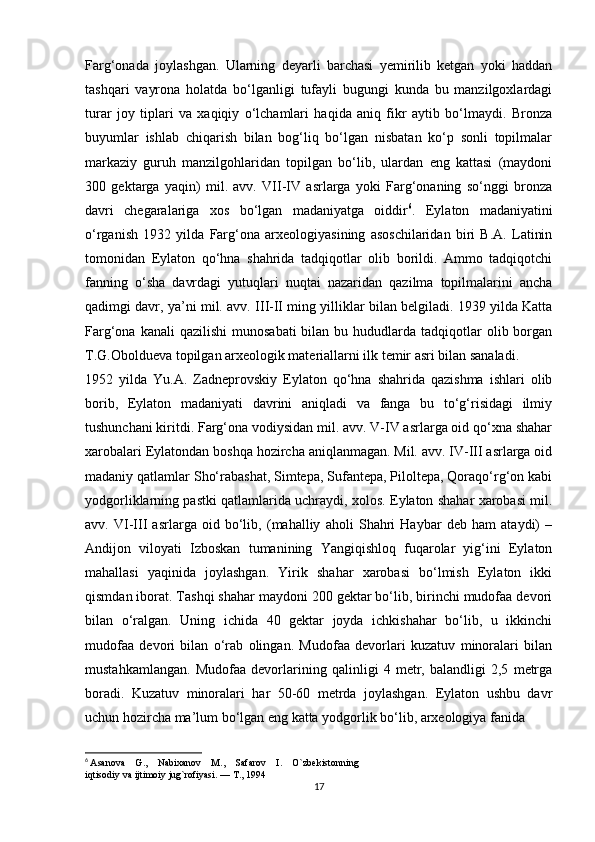 Farg‘onada   joylashgan.   Ularning   deyarli   barchasi   yemirilib   ketgan   yoki   haddan
tashqari   vayrona   holatda   bo‘lganligi   tufayli   bugungi   kunda   bu   manzilgoxlardagi
turar   joy   tiplari   va   xaqiqiy   o‘lchamlari   haqida   aniq   fikr   aytib   bo‘lmaydi.   Bronza
buyumlar   ishlab   chiqarish   bilan   bog‘liq   bo‘lgan   nisbatan   ko‘p   sonli   topilmalar
markaziy   guruh   manzilgohlaridan   topilgan   bo‘lib,   ulardan   eng   kattasi   (maydoni
300   gektarga   yaqin)   mil.   avv.   VII-IV   asrlarga   yoki   Farg‘onaning   so‘nggi   bronza
davri   chegaralariga   xos   bo‘lgan   madaniyatga   oiddir 6
.   Eylaton   madaniyatini
o‘rganish   1932   yilda   Farg‘ona   arxeologiyasining   asoschilaridan   biri   B.A.   Latinin
tomonidan   Eylaton   qo‘hna   shahrida   tadqiqotlar   olib   borildi.   Ammo   tadqiqotchi
fanning   o‘sha   davrdagi   yutuqlari   nuqtai   nazaridan   qazilma   topilmalarini   ancha
qadimgi davr, ya’ni mil. avv. III-II ming yilliklar bilan belgiladi. 1939 yilda Katta
Farg‘ona  kanali  qazilishi  munosabati  bilan  bu hududlarda  tadqiqotlar   olib borgan
T.G.Oboldueva topilgan arxeologik materiallarni ilk temir asri bilan sanaladi.
1952   yilda   Yu.A.   Zadneprovskiy   Eylaton   qo‘hna   shahrida   qazishma   ishlari   olib
borib,   Eylaton   madaniyati   davrini   aniqladi   va   fanga   bu   to‘g‘risidagi   ilmiy
tushunchani kiritdi. Farg‘ona vodiysidan mil. avv. V-IV asrlarga oid qo‘xna shahar
xarobalari Eylatondan boshqa hozircha aniqlanmagan. Mil. avv. IV-III asrlarga oid
madaniy qatlamlar Sho‘rabashat, Simtepa, Sufantepa, Piloltepa, Qoraqo‘rg‘on kabi
yodgorliklarning pastki qatlamlarida uchraydi, xolos. Eylaton shahar xarobasi mil.
avv.   VI-III   asrlarga   oid   bo‘lib,   (mahalliy   aholi   Shahri   Haybar   deb   ham   ataydi)   –
Andijon   viloyati   Izboskan   tumanining   Yangiqishloq   fuqarolar   yig‘ini   Eylaton
mahallasi   yaqinida   joylashgan.   Yirik   shahar   xarobasi   bo‘lmish   Eylaton   ikki
qismdan iborat. Tashqi shahar maydoni 200 gektar bo‘lib, birinchi mudofaa devori
bilan   o‘ralgan.   Uning   ichida   40   gektar   joyda   ichkishahar   bo‘lib,   u   ikkinchi
mudofaa   devori   bilan   o‘rab   olingan.   Mudofaa   devorlari   kuzatuv   minoralari   bilan
mustahkamlangan.   Mudofaa   devorlarining   qalinligi   4   metr,   balandligi   2,5   metrga
boradi.   Kuzatuv   minoralari   har   50-60   metrda   joylashgan.   Eylaton   ushbu   davr
uchun hozircha ma’lum bo‘lgan eng katta yodgorlik bo‘lib, arxeologiya fanida
6
  Asanova    G.,    Nabixanov    M.,    Safarov    I.    O`zbekistonning 
iqtisodiy va ijtimoiy jug`rofiyasi. — T., 1994
17 