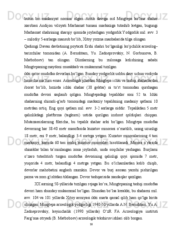 butun   bir   madaniyat   nomini   olgan.   Antik   davrga   oid   Mingtepa   ko‘hna   shahar
xarobasi   Andijon   viloyati   Marhamat   tumani   markaziga   tutashib   ketgan,   bugungi
Marhamat shahrining sharqiy qismida joylashgan yodgorlik.Yodgorlik mil. avv. 3
– milodiy 5-asrlarga mansub bo‘lib, Xitoy yozma manbalarida tilga olingan
Qadimgi Davan davlatining poytaxti Ershi shahri bo‘lganligi ko‘pchilik arxeolog–
tarixchilar   tomonidan   (A.   Bernshtam,   Yu.   Zadneprovskiy,   N.   Gorbunova,   B.
Matboboev)   tan   olingan.   Olimlarning   bu   xulosaga   kelishining   sababi
Mingtepaning maydoni murakkab va mukammal tuzilgan
ikki qator mudofaa devorlari bo‘lgan. Bunday yodgorlik ushbu davr uchun vodiyda
hozircha ma’lum emas. Arxeologik jihatdan Mingtepa ichki va tashqi shaharlardan
iborat   bo‘lib,   hozirda   ichki   shahar   (38   gektar)   ni   to‘rt   tomondan   qurshagan
mudofaa   devori   saqlanib   qolgan.   Mingtepadagi   tepaliklar   soni   52   ta.   Ichki
shaharning   shimoli-g‘arb   tomonidagi   markaziy   tepalikning   madaniy   qatlami   10
metrdan   ortiq.   Eng   quyi   qatlam   mil.   avv.   3-2   asrlarga   oiddir.   Tepalikdan   5   metr
qalinlikdagi   platforma   (tagkursi)   ustida   qurilgan   inshoot   qoldiqlari   chiqqan.
Mutaxassislarning   fikricha,   bu   tepalik   shahar   arki   bo‘lgan.   Mingtepa   mudofaa
devorning  har  38-40  metr  masofasida  kuzatuv   minorasi   o‘rnatilib,  uning  uzunligi
18 metr, eni   9 metr,  balandligi  3-4 metrga yetgan.  Kuzatuv  minoralarining  4 tasi
markaziy, kamida 60 tasi  oraliq kuzatuv minoralari  hisoblanadi. Minora o‘rtasida
shinaklar   bilan   ta’minlangan   xona   joylashib,   unda   soqchilar   yashagan.   Burjlarni
o‘zaro   tutashtirib   turgan   mudofaa   devorining   qalinligi   quyi   qismida   7   metr,
yuqorida   4   metr,   balandligi   4   metrga   yetgan.   Bu   o‘lchamlardan   kelib   chiqib,
devorlar   mahobatini   anglash   mumkin.   Devor   va   burj   asosan   yaxshi   pishirilgan
paxsa va xom g‘ishtdan tiklangan. Devor tashqarisida xandaqlar qazilgan.
XX asrning 50-yillarida tuzilgan rejaga ko‘ra, Mingtepaning tashqi mudofaa
devori ham shunday mukammal bo‘lgan. Shundan bo‘lsa kerakki, bu shaharni mil.
avv. 104 va 101 yillarda Xitoy armiyasi  ikki marta qamal  qilib ham  qo‘lga kirita
olmagan. Mingtepa arxeologik yodgorligi 1940-50 yillarda A.N. Bernshtam, Yu.A.
Zadneprovskiy,   keyinchalik   (1990   yillarda)   O‘zR   FA   Arxeologiya   instituti
Farg‘ona otryadi (B. Matboboev) arxeologik tekshiruv ishlari olib borgan.
18 