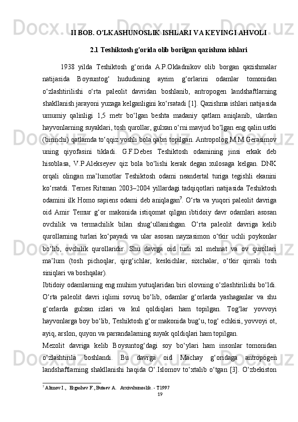 II BOB. O'LKASHUNOSLIK ISHLARI VA KEYINGI AHVOLI
2.1  Teshiktosh g'orida olib borilgan qazishma ishlari
1938   yilda   Teshiktosh   g‘orida   A.P.Okladnikov   olib   borgan   qazishmalar
natijasida   Boysuntog‘   hududining   ayrim   g‘orlarini   odamlar   tomonidan
o‘zlashtirilishi   o‘rta   paleolit   davridan   boshlanib,   antropogen   landshaftlarning
shakllanish jarayoni yuzaga kelganligini ko‘rsatadi [1]. Qazishma ishlari natijasida
umumiy   qalinligi   1,5   metr   bo‘lgan   beshta   madaniy   qatlam   aniqlanib,   ulardan
hayvonlarning suyaklari, tosh qurollar, gulxan o‘rni mavjud bo‘lgan eng qalin ustki
(birinchi) qatlamda to‘qqiz yoshli bola qabri topilgan. Antropolog M.M.Gerasimov
uning   qiyofasini   tikladi.   G.F.Debes   Teshiktosh   odamining   jinsi   erkak   deb
hisoblasa,   V.P.Alekseyev   qiz   bola   bo‘lishi   kerak   degan   xulosaga   kelgan.   DNK
orqali   olingan   ma’lumotlar   Teshiktosh   odami   neandertal   turiga   tegishli   ekanini
ko‘rsatdi. Ternes Ritsman 2003–2004 yillardagi tadqiqotlari natijasida Teshiktosh
odamini ilk Homo sapiens odami deb aniqlagan 7
. O‘rta va yuqori paleolit davriga
oid   Amir   Temur   g‘or   makonida   istiqomat   qilgan   ibtidoiy   davr   odamlari   asosan
ovchilik   va   termachilik   bilan   shug‘ullanishgan.   O‘rta   paleolit   davriga   kelib
qurollarning   turlari   ko‘payadi   va   ular   asosan   nayzasimon   o‘tkir   uchli   poykonlar
bo‘lib,   ovchilik   qurollaridir.   Shu   davrga   oid   turli   xil   mehnat   va   ov   qurollari
ma’lum   (tosh   pichoqlar,   qirg‘ichlar,   keskichlar,   sixchalar,   o‘tkir   qirrali   tosh
siniqlari va boshqalar). 
Ibtidoiy odamlarning eng muhim yutuqlaridan biri olovning o‘zlashtirilishi bo‘ldi.
O‘rta   paleolit   davri   iqlimi   sovuq   bo‘lib,   odamlar   g‘orlarda   yashaganlar   va   shu
g‘orlarda   gulxan   izlari   va   kul   qoldiqlari   ham   topilgan.   Tog‘lar   yovvoyi
hayvonlarga boy bo‘lib, Teshiktosh g‘or makonida bug‘u, tog‘ echkisi, yovvoyi ot,
ayiq, arslon, quyon va parrandalarning suyak qoldiqlari ham topilgan. 
Mezolit   davriga   kelib   Boysuntog‘dagi   soy   bo‘ylari   ham   insonlar   tomonidan
o‘zlashtirila   boshlandi.   Bu   davrga   oid   Machay   g‘oridaga   antropogen
landshaftlarning   shakllanishi   haqida   O‘.Islomov   to‘xtalib   o‘tgan   [3].   O‘zbekiston
7
  Alimov I.,   Ergashev F., Butaev A.   Arxivshunoslik. - T1997
19 