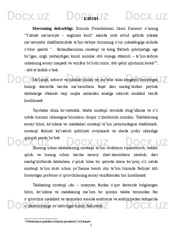 KIRISH
Mavzuning   dolzarbligi.   Birinchi   Prezidentimiz   Islom   Karimov   o‘zining
“Yuksak   ma’naviyat   –   engilmas   kuch”   asarida   yosh   avlod   qalbida   yuksak
ma’naviyatni   shakllantirishda   ta’lim-tarbiya   tizimining   o‘rni   yuksakligiga   alohida
e’tibor   qaratib   “...   farzandlarimizni   mustaqil   va   keng   fikrlash   qobiliyatiga   ega
bo‘lgan,   ongli   yashaydigan   komil   insonlar   etib   voyaga   etkazish   –   ta’lim-tarbiya
sohasining asosiy maqsadi va vazifasi bo‘lishi lozim, deb qabul qilishimiz kerak” 1
,
- deb ta’kidlab o‘tadi.
Ma’lumki, axborot va bilimlar doirasi tez sur’atlar bilan kengayib borayotgan
hozirgi   sharoitda   barcha   ma’lumotlarni   faqat   dars   mashg‘ulotlari   paytida
talabalarga   etkazish   vaqt   nuqtai   nazaridan   amalga   oshirish   mushkul   vazifa
hisoblanadi.
Tajribalar   shuni   ko‘rsatadiki,   talaba   mustaqil   ravishda   shug‘ullansa   va   o‘z
ustida tinimsiz ishlasagina bilimlarni chuqur o‘zlashtirishi mumkin. Talabalarning
asosiy   bilim,   ko‘nikma   va   malakalari   mustaqil   ta’lim   jarayonidagina   shakllanadi,
mustaqil   faoliyat   ko‘rsatish   qobiliyati   rivojlanadi   va   ularda   ijodiy   ishlashga
qiziqish paydo bo‘ladi.
Shuning uchun talabalarning mustaqil ta’lim  olishlarini  rejalashtirish, tashkil
qilish   va   buning   uchun   barcha   zaruriy   shart-sharoitlarni   yaratish,   dars
mashg‘ulotlarida   talabalarni   o‘qitish   bilan   bir   qatorda   ularni   ko‘proq   o‘z   ustida
mustaqil   ta’lim   olish   uchun   yo‘llanma   berish   oliy   ta’lim   tizimida   faoliyat   olib
borayotgan professor-o‘qituvchilarning asosiy vazifalaridan biri hisoblanadi.
Talabaning   mustaqil   ishi   –   muayyan   fandan   o‘quv   dasturida   belgilangan
bilim,   ko‘nikma   va   malakaning   ma’lum   bir   qismini   talaba   tomonidan   fan
o‘qituvchisi maslahati va tavsiyalari asosida auditoriya va auditoriyadan tashqarida
o‘zlashtirilishiga yo‘naltirilgan tizimli faoliyatdir.
1
  O'zbekiston respublikasi birinchi prezidenti I.A.Karimov
2 