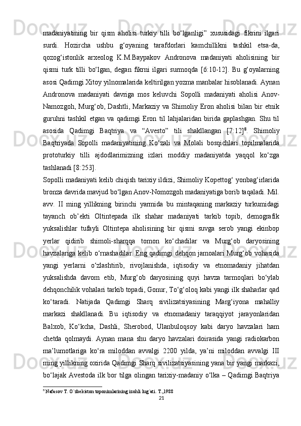 madaniyatining   bir   qism   aholisi   turkiy   tilli   bo‘lganligi”   xususidagi   fikrini   ilgari
surdi.   Hozircha   ushbu   g‘oyaning   tarafdorlari   kamchillikni   tashkil   etsa-da,
qozog‘istonlik   arxeolog   K.M.Baypakov   Andronova   madaniyati   aholisining   bir
qismi   turk   tilli   bo‘lgan,   degan   fikrni   ilgari   surmoqda   [6:10-12].   Bu   g‘oyalarning
asosi Qadimgi Xitoy yilnomalarida keltirilgan yozma manbalar hisoblanadi. Aynan
Andronova   madaniyati   davriga   mos   keluvchi   Sopolli   madaniyati   aholisi   Anov-
Namozgoh,   Murg‘ob,   Dashtli,   Markaziy   va   Shimoliy   Eron   aholisi   bilan   bir   etnik
guruhni   tashkil   etgan   va   qadimgi   Eron   til   lahjalaridan   birida   gaplashgan.   Shu   til
asosida   Qadimgi   Baqtriya   va   “Avesto”   tili   shakllangan   [7:12] 8
.   Shimoliy
Baqtriyada   Sopolli   madaniyatining   Ko‘zali   va   Molali   bosqichlari   topilmalarida
prototurkiy   tilli   ajdodlarimizning   izlari   moddiy   madaniyatda   yaqqol   ko‘zga
tashlanadi [8:253]. 
Sopolli madaniyati kelib chiqish tarixiy ildizi, Shimoliy Kopettog‘ yonbag‘irlarida
bronza davrida mavjud bo‘lgan Anov-Nomozgoh madaniyatiga borib taqaladi. Mil.
avv.   II   ming   yillikning   birinchi   yarmida   bu   mintaqaning   markaziy   turkumidagi
tayanch   ob’ekti   Oltintepada   ilk   shahar   madaniyati   tarkib   topib,   demografik
yuksalishlar   tufayli   Oltintepa   aholisining   bir   qismi   suvga   serob   yangi   ekinbop
yerlar   qidirib   shimoli-sharqqa   tomon   ko‘chadilar   va   Murg‘ob   daryosining
havzalariga kelib o‘rnashadilar. Eng qadimgi dehqon jamoalari Murg‘ob vohasida
yangi   yerlarni   o‘zlashtirib,   rivojlanishda,   iqtisodiy   va   etnomadaniy   jihatdan
yuksalishda   davom   etib,   Murg‘ob   daryosining   quyi   havza   tarmoqlari   bo‘ylab
dehqonchilik vohalari tarkib topadi, Gonur, To‘g‘oloq kabi yangi ilk shaharlar qad
ko‘taradi.   Natijada   Qadimgi   Sharq   sivilizatsiyasining   Marg‘iyona   mahalliy
markazi   shakllanadi.   Bu   iqtisodiy   va   etnomadaniy   taraqqiyot   jarayonlaridan
Balxob,   Ko‘kcha,   Dashli,   Sherobod,   Ulanbuloqsoy   kabi   daryo   havzalari   ham
chetda   qolmaydi.   Aynan   mana   shu   daryo   havzalari   doirasida   yangi   radiokarbon
ma’lumotlariga   ko‘ra   miloddan   avvalgi   2200   yilda,   ya’ni   miloddan   avvalgi   III
ming yillikning oxirida Qadimgi Sharq sivilizatsiyasining yana bir yangi markazi,
bo‘lajak Avestoda ilk bor tilga olingan tarixiy-madaniy o‘lka – Qadimgi Baqtriya
8
  Nafasov T. O`zbekiston toponimlarining izohli lug`ati. T.,1988
21 