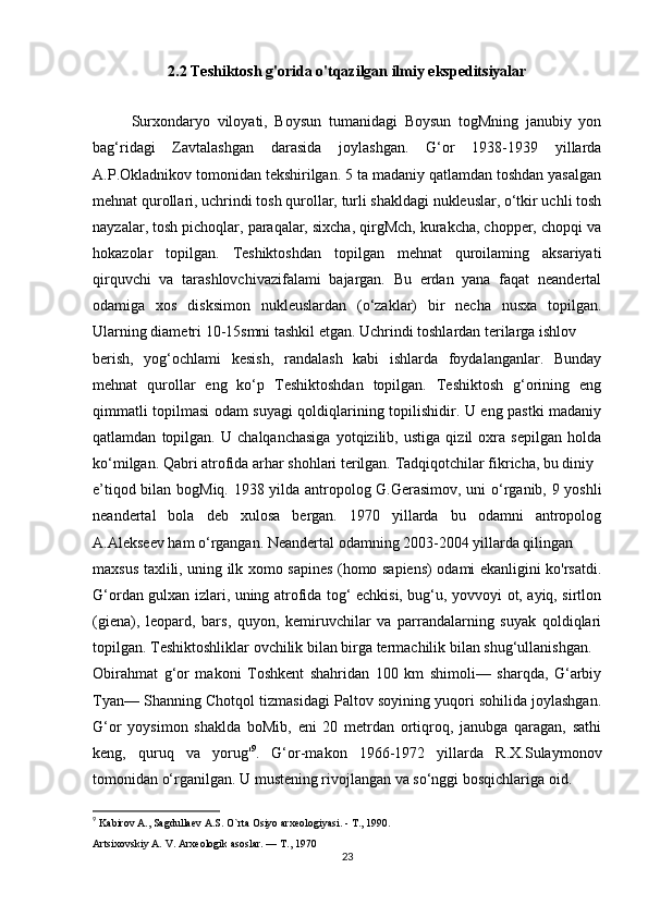 2.2  Teshiktosh g'orida o'tqazilgan ilmiy ekspeditsiyalar
 
Surxondaryo   viloyati,   Boysun   tumanidagi   Boysun   togMning   janubiy   yon
bag‘ridagi   Zavtalashgan   darasida   joylashgan.   G‘or   1938-1939   yillarda
A.P.Okladnikov tomonidan tekshirilgan. 5 ta madaniy qatlamdan toshdan yasalgan
mehnat qurollari, uchrindi tosh qurollar, turli shakldagi nukleuslar, o‘tkir uchli tosh
nayzalar, tosh pichoqlar, paraqalar, sixcha, qirgMch, kurakcha, chopper, chopqi va
hokazolar   topilgan.   Teshiktoshdan   topilgan   mehnat   quroilaming   aksariyati
qirquvchi   va   tarashlovchivazifalami   bajargan.   Bu   erdan   yana   faqat   neandertal
odamiga   xos   disksimon   nukleuslardan   (o‘zaklar)   bir   necha   nusxa   topilgan.
Ularning diametri 10-15smni tashkil etgan. Uchrindi toshlardan terilarga ishlov
berish,   yog‘ochlami   kesish,   randalash   kabi   ishlarda   foydalanganlar.   Bunday
mehnat   qurollar   eng   ko‘p   Teshiktoshdan   topilgan.   Teshiktosh   g‘orining   eng
qimmatli topilmasi odam suyagi qoldiqlarining topilishidir. U eng pastki madaniy
qatlamdan   topilgan.   U   chalqanchasiga   yotqizilib,   ustiga   qizil   oxra   sepilgan   holda
ko‘milgan. Qabri atrofida arhar shohlari terilgan. Tadqiqotchilar fikricha, bu diniy
e’tiqod bilan bogMiq. 1938 yilda antropolog G.Gerasimov, uni o‘rganib, 9 yoshli
neandertal   bola   deb   xulosa   bergan.   1970   yillarda   bu   odamni   antropolog
A.Alekseev ham o‘rgangan. Neandertal odamning 2003-2004 yillarda qilingan
maxsus taxlili, uning ilk xomo sapines (homo sapiens) odami ekanligini ko'rsatdi.
G‘ordan gulxan izlari, uning atrofida tog‘ echkisi, bug‘u, yovvoyi ot, ayiq, sirtlon
(giena),   leopard,   bars,   quyon,   kemiruvchilar   va   parrandalarning   suyak   qoldiqlari
topilgan. Teshiktoshliklar ovchilik bilan birga termachilik bilan shug‘ullanishgan.
Obirahmat   g‘or   makoni   Toshkent   shahridan   100   km   shimoli—   sharqda,   G‘arbiy
Tyan— Shanning Chotqol tizmasidagi Paltov soyining yuqori sohilida joylashgan.
G‘or   yoysimon   shaklda   boMib,   eni   20   metrdan   ortiqroq,   janubga   qaragan,   sathi
keng,   quruq   va   yorug' 9
.   G‘or-makon   1966-1972   yillarda   R.X.Sulaymonov
tomonidan o‘rganilgan. U mustening rivojlangan va so‘nggi bosqichlariga oid.
9
  Kabirov A., Sagdullaev A.S. O`rta Osiyo arxeologiyasi. - T., 1990.
Artsixovskiy A. V. Arxeologik asoslar. — T., 1970
23 