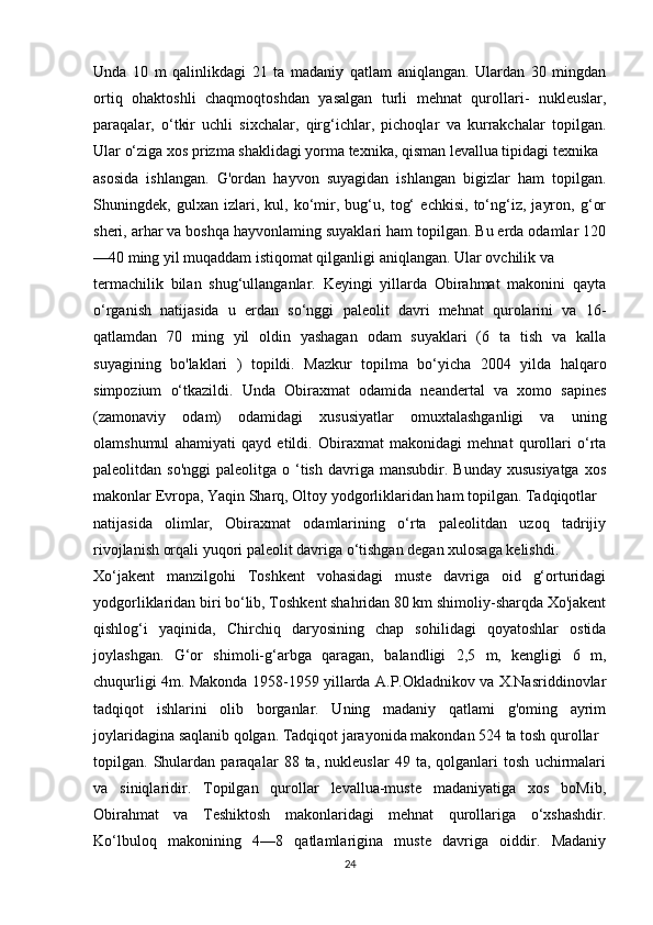 Unda   10   m   qalinlikdagi   21   ta   madaniy   qatlam   aniqlangan.   Ulardan   30   mingdan
ortiq   ohaktoshli   chaqmoqtoshdan   yasalgan   turli   mehnat   qurollari-   nukleuslar,
paraqalar,   o‘tkir   uchli   sixchalar,   qirg‘ichlar,   pichoqlar   va   kurrakchalar   topilgan.
Ular o‘ziga xos prizma shaklidagi yorma texnika, qisman levallua tipidagi texnika
asosida   ishlangan.   G'ordan   hayvon   suyagidan   ishlangan   bigizlar   ham   topilgan.
Shuningdek,   gulxan   izlari,   kul,   ko‘mir,   bug‘u,   tog‘   echkisi,   to‘ng‘iz,   jayron,   g‘or
sheri, arhar va boshqa hayvonlaming suyaklari ham topilgan. Bu erda odamlar 120
—40 ming yil muqaddam istiqomat qilganligi aniqlangan. Ular ovchilik va
termachilik   bilan   shug‘ullanganlar.   Keyingi   yillarda   Obirahmat   makonini   qayta
o‘rganish   natijasida   u   erdan   so‘nggi   paleolit   davri   mehnat   qurolarini   va   16-
qatlamdan   70   ming   yil   oldin   yashagan   odam   suyaklari   (6   ta   tish   va   kalla
suyagining   bo'laklari   )   topildi.   Mazkur   topilma   bo‘yicha   2004   yilda   halqaro
simpozium   o‘tkazildi.   Unda   Obiraxmat   odamida   neandertal   va   xomo   sapines
(zamonaviy   odam)   odamidagi   xususiyatlar   omuxtalashganligi   va   uning
olamshumul   ahamiyati   qayd   etildi.   Obiraxmat   makonidagi   mehnat   qurollari   o‘rta
paleolitdan so'nggi   paleolitga o  ‘tish  davriga  mansubdir. Bunday  xususiyatga   xos
makonlar Evropa, Yaqin Sharq, Oltoy yodgorliklaridan ham topilgan. Tadqiqotlar
natijasida   olimlar,   Obiraxmat   odamlarining   o‘rta   paleolitdan   uzoq   tadrijiy
rivojlanish orqali yuqori paleolit davriga o‘tishgan degan xulosaga kelishdi.
Xo‘jakent   manzilgohi   Toshkent   vohasidagi   muste   davriga   oid   g‘orturidagi
yodgorliklaridan biri bo‘lib, Toshkent shahridan 80 km shimoliy-sharqda Xo'jakent
qishlog‘i   yaqinida,   Chirchiq   daryosining   chap   sohilidagi   qoyatoshlar   ostida
joylashgan.   G‘or   shimoli-g‘arbga   qaragan,   balandligi   2,5   m,   kengligi   6   m,
chuqurligi 4m. Makonda 1958-1959 yillarda A.P.Okladnikov va X.Nasriddinovlar
tadqiqot   ishlarini   olib   borganlar.   Uning   madaniy   qatlami   g'oming   ayrim
joylaridagina saqlanib qolgan. Tadqiqot jarayonida makondan 524 ta tosh qurollar
topilgan.   Shulardan   paraqalar   88   ta,   nukleuslar   49   ta,   qolganlari   tosh   uchirmalari
va   siniqlaridir.   Topilgan   qurollar   levallua-muste   madaniyatiga   xos   boMib,
Obirahmat   va   Teshiktosh   makonlaridagi   mehnat   qurollariga   o‘xshashdir.
Ko‘lbuloq   makonining   4—8   qatlamlarigina   muste   davriga   oiddir.   Madaniy
24 