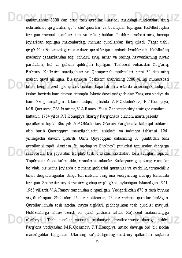 qatlamlardan   8300   dan   ortiq   tosh   qurollari:   har   xil   shakldagi   nukleuslar,   siniq
uchrindilar,   qirg'ichlar,   qo‘1   cho‘qmorlari   va   boshqalar   topilgan.   KoMbuloqdan
topilgan   mehnat   qurollari   son   va   sifat   jihatdan   Toshkent   vohasi-ning   boshqa
joylaridan   topilgan   makonlardagi   mehnat   qurollardan   farq   qiladi.   Faqat   tishli
qirg‘ichlar Bo‘zsuvdagi muste davri qurol-lariga o‘xshash hisoblanadi. KoMbuloq
madaniy   qatlamlaridan   tog‘   echkisi,   ayiq,   arhar   va   boshqa   hayvonlaming   suyak
parchalari,   kul   va   gulxan   qoldiqlari   topilgan.   Toshkent   vohasidan   Zog‘ariq,
Bo‘zsuv,   Ko‘hisim   mazilgohlari   va   Qoraqamish   topilmalari,   jami   30   dan   ortiq
makon   qayd   qilingan.   Bu   ayniqsa   Toshkent   shahrining   2200   yilligi   munosabati
bilan   keng   arxeologik   qidiriv   ishlari   bajarildi.   Bu   erlarda   arxeologik   tadqiqot
ishlari hozirda ham davom etmoqda. Muste davri yodgorliklari Farg‘ona vodiysida
ham   keng   tarqalgan.   Ulami   tadqiq   qilishda   A.P.Okladnikov,   P.T.Konoplya,
M.R.Qosimov, OM.Islomov, V.A.Ranov, Yu.A.Zadneprovskiylaming xizmatlari
kattadir. 1954 yilda P.T.Konoplya Sharqiy Farg‘onada birinchi marta paleolit
qurollarini   topdi.   Shu   yili   A.P.Okladnikov   G‘arbiy   Farg‘onada   tadqiqot   ishlarini
olib   borib   Qayroqqum   manzilgohlarini   aniqladi   va   tadqiqot   ishlarini   1961
yillragacha   davom   qildirdi.   Olim   Qayroqqum   dalasining   31   punktidan   tosh
qurollarini topdi. Ayniqsa, Buloqchap va Sho‘rko‘l punktlari  topilmalari diqqatga
sazovordir.   Bu   joylardan   ko‘plab   tosh   o‘zaklar,   sixchalar,   tosh   siniqlari   topildi.
Topilmalar   shuni   ko‘rsatdiki,   neandertal   odamlar   Sirdaryoning   qadimgi   irmoqlar
bo‘ylab, bir necha joylarda o‘z manzilgohlarini qurganlar va ovchilik, termachilik
bilan   shug'ullanganlar.   Jarqo‘ton   makoni   Farg‘ona   vodiysining   sharqiy   tumanida
topilgan. Shahristonsoy daryosining chap qirg‘og‘ida joylashgan. Manzilgoh 1961-
1963 yillarda V.A.Ranov tomonidan o‘rganilgan. Yodgorlikdan 670 ta tosh buyum
yig‘ib   olingan.   Shulardan   25   tasi   nukleuslar,   25   tasi   mehnat   qurollari   boMgan.
Qurollar   ichida   tosh   sixcha,   nayza   tigMari,   pichoqsimon   tosh   qurollar   mavjud.
Nukleuslarga   ishlov   berish   va   qurol   yashash   uslubi   Xo'jakent   makonidagiga
o‘xshaydi.   Tosh   qurollar   yashash   madaniyati   levallua-muste   davriga   oiddir.
Farg‘ona   vodiysidan   M.R.Qosimov,   P.T.Konoplya   muste   davriga   oid   bir   necha
manzilgohlar   topganlar.   Ularning   ko‘pchiligining   madaniy   qatlamlari   saqlanib
25 